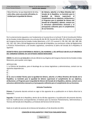 Primer año de Ejercicio
Primer Periodo Ordinario
Martes 15 de diciembre de 2015
GACETA DEL SENADO
Página 224
Mesa Directiva, las que dependerán de ésta,
entre ellas, como una acción afirmativa, la
Unidad para la Igualdad de Género.
de Género, adscrita a la Mesa Directiva del
Senado de la República. La Comisión para la
Igualdad de Género supervisará el
cumplimiento de sus objetivos, atribuciones y
el Programa para la Igualdad de Género del
Senado de la República, además, contará con
la estructura administrativa necesaria y el
presupuesto suficiente para el cumplimiento
de sus funciones.
Por lo anteriormente expuesto y con fundamento en lo prescrito en el artículo 72 de la Constitución Política
de los Estados Unidos Mexicanos y los artículos 85, 86, 89, 90, fracción XIII y XXV, 94 y 103 de la Ley Orgánica
del Congreso General de los Estados Unidos Mexicanos, y 117, 171 numeral 2, 178, 182, 183, 186, 188, 190,
191, 192, 193, 194 y 220 del Reglamento del Senado de la República, las comisiones unidas de Reglamentos
y Prácticas Parlamentarias y de Estudios Legislativos, sometemos al pleno del Senado de la República el
siguiente:
DECRETO POR EL QUE SE REFORMA EL INCISO C), DEL NUMERAL 1, DEL ARTÍCULO 106 DE LA LEY ORGÁNICA
DEL CONGRESO GENERAL DE LOS ESTADOS UNIDOS MEXICANOS
ÚNICO.-Se adiciona un inciso d) al artículo 106 de la Ley Orgánica del Congreso General de los Estados Unidos
Mexicanos, para quedar como sigue:
ARTICULO 106.
1. La Cámara de Senadores, para el desahogo de sus tareas legislativas y administrativas, contará con las
siguientes dependencias:
a) …
b) …
c) ...
d) Se crea la Unidad Técnica para la Igualdad de Género, adscrita a la Mesa Directiva del Senado de la
República. La Comisión para la Igualdad de Género supervisará el cumplimiento de sus objetivos,
atribuciones y el Programa para la Igualdad de Género del Senado de la República, además, contará con la
estructura administrativa necesaria y el presupuesto suficiente para el cumplimiento de sus funciones.
Artículos Transitorios
Primero. El presente decreto entrará en vigor al día siguiente de su publicación en el diario oficial de la
federación.
Segundo. El Senado de la República, dentro de los 60 días siguientes a la publicación del presente decreto,
hará las modificaciones correspondientes al Estatuto para los Servicios Parlamentarios, Administrativos y
Técnicos del Senado de la República y al Estatuto del Servicio Civil de Carrera.
Dado en el salón de sesiones de la Cámara de Senadores a 9 de diciembre de 2015.
COMISIÓN DE REGLAMENTOS Y PRÁCTICAS PARLAMENTARIAS.
 