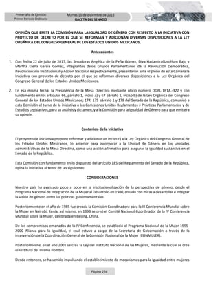 Primer año de Ejercicio
Primer Periodo Ordinario
Martes 15 de diciembre de 2015
GACETA DEL SENADO
Página 226
OPINIÓN QUE EMITE LA COMISIÓN PARA LA IGUALDAD DE GÉNERO CON RESPECTO A LA INICIATIVA CON
PROYECTO DE DECRETO POR EL QUE SE REFORMAN Y ADICIONAN DIVERSAS DISPOSICIONES A LA LEY
ORGÁNICA DEL CONGRESO GENERAL DE LOS ESTADOS UNIDOS MEXICANOS.
Antecedentes
1. Con fecha 22 de julio de 2015, las Senadoras Angélica de la Peña Gómez, Diva HadamiraGastélum Bajo y
Martha Elena García Gómez, integrantes delos Grupos Parlamentarios de la Revolución Democrática,
Revolucionario Institucional y Acción Nacional respectivamente, presentaron ante el pleno de esta Cámara la
Iniciativa con proyecto de decreto por el que se reforman diversas disposiciones a la Ley Orgánica del
Congreso General de los Estados Unidos Mexicanos.
2. En esa misma fecha, la Presidencia de la Mesa Directiva mediante oficio número DGPL-1P1A.-322 y con
fundamento en los artículos 66, párrafo 1, inciso a) y 67 párrafo 1, inciso b) de la Ley Orgánica del Congreso
General de los Estados Unidos Mexicanos; 174, 175 párrafo 1 y 178 del Senado de la República, comunicó a
esta Comisión el turno de la iniciativa a las Comisiones Unidas Reglamentos y Prácticas Parlamentarias y de
Estudios Legislativos, para su análisis y dictamen, y a la Comisión para la Igualdad de Género para que emitiera
su opinión.
Contenido de la Iniciativa
El proyecto de iniciativa propone reformar y adicionar un inciso c) a la Ley Orgánica del Congreso General de
los Estados Unidos Mexicanos, lo anterior para incorporar a la Unidad de Género en las unidades
administrativas de la Mesa Directiva, como una acción afirmativa para asegurar la igualdad sustantiva en el
Senado de la República.
Esta Comisión con fundamento en lo dispuesto del artículo 185 del Reglamento del Senado de la República,
opina la iniciativa al tenor de las siguientes:
CONSIDERACIONES
Nuestro país ha avanzado poco a poco en la institucionalización de la perspectiva de género, desde el
Programa Nacional de Integración de la Mujer al Desarrollo en 1980, creado con miras a desarrollar e integrar
la visión de género entre las políticas gubernamentales.
Posteriormente en el año de 1985 fue creada la Comisión Coordinadora para la III Conferencia Mundial sobre
la Mujer en Nairobi, Kenia, así mismo, en 1993 se creó el Comité Nacional Coordinador de la IV Conferencia
Mundial sobre la Mujer, celebrada en Beijing, China.
De los compromisos emanados de la IV Conferencia, se estableció el Programa Nacional de la Mujer 1995-
2000 Alianza para la igualdad, el cual estuvo a cargo de la Secretaría de Gobernación a través de la
intervención de la Coordinación General de la Comisión Nacional de la Mujer (CONMUJER).
Posteriormente, en el año 2001 se crea la Ley del Instituto Nacional de las Mujeres, mediante la cual se crea
el Instituto del mismo nombre.
Desde entonces, se ha venido impulsando el establecimiento de mecanismos para la igualdad entre mujeres
 