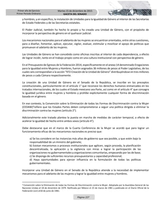 Primer año de Ejercicio
Primer Periodo Ordinario
Martes 15 de diciembre de 2015
GACETA DEL SENADO
Página 227
y hombres, y en específico, la instalación de Unidades para la Igualdad de Género al interior de las Secretarías
de Estado Federales y de las Secretarías estatales.
El Poder Judicial, también ha hecho lo propio y ha creado una Unidad de Género, con el propósito de
incorporar la perspectiva de género en el quehacer judicial.
Los mecanismos nacionales para el adelanto de las mujeres se encuentran orientados, entre otras cuestiones,
para a diseñar, fomentar, aplicar, ejecutar, vigilar, evaluar, estimular y movilizar el apoyo de políticas que
promuevan el adelanto de las mujeres.
Las Unidades de Género se han concebido como oficinas inscritas al interior de cada dependencia, a efecto
de lograr incidir, tanto en el trabajo propio como en una cultura institucional con perspectiva de género.
En el Presupuesto de Egresos de la Federación 2014, específicamente en el anexo 14 denominado Erogaciones
para la Igualdad entre Mujeres y Hombres, fueron asignados 36 millones de pesos al Poder Legislativo, de los
cuales seis correspondían a la acción “972 Creación de la Unidad de Género” distribuyéndose en tres millones
de pesos a cada Cámara respectivamente.
La creación de una Unidad de Género en el Senado de la República, se inscribe en los preceptos
constitucionales, particularmente en el artículo 1° que reconoce los derechos humanos enmarcados en los
tratados internacionales, de los cuales el Estado mexicano sea Parte, así como en el artículo 4° que consagra
la igualdad jurídica entre mujeres y hombres y prohíbe explícitamente cualquier forma de discriminación
basada en el género.
En ese contexto, la Convención sobre la Eliminación de todas las Formas de Discriminación contra la Mujer
(CEDAW)4
refiere que los Estados Partes deben comprometerse a seguir una política dirigida a eliminar la
discriminación contra las mujeres (artículo 2°).
Adicionalmente este tratado plantea la puesta en marcha de medidas de carácter temporal, a efecto de
acelerar la igualdad de hecho entre ambos sexos (artículo 4°).
Debe destacarse que en el marco de la Cuarta Conferencia de la Mujer se acordó que para lograr un
funcionamiento eficaz de los mecanismos nacionales es preciso que:
a) Se los considere en las instancias más altas de gobierno que sea posible, y que estén bajo la
responsabilidad de un ministro del gabinete;
b) Existan mecanismos o procesos institucionales que agilicen, según proceda, la planificación
descentralizada, la aplicación y la vigilancia con miras a lograr la participación de las
organizaciones no gubernamentales y organizaciones comunitarias, empezando por las de base;
c) Se disponga de suficientes recursos presupuestarios y capacidad profesional;
d) Haya oportunidades para ejercer influencia en la formulación de todas las políticas
gubernamentales.
Incorporar una Unidad de Género en el Senado de la República atiende a la necesidad de implementar
mecanismos para el adelanto de las mujeres y lograr la igualdad entre mujeres y hombres.
4 Convención sobre la Eliminación de todas las Formas de Discriminación contra la Mujer. Adoptada por la Asamblea General de las
Naciones Unidas el 18 de diciembre de 1979. Ratificada por México el 23 de marzo de 1981 y publicada en el Diario Oficial de la
Federación (DOF) el18 de junio de 1981.
 