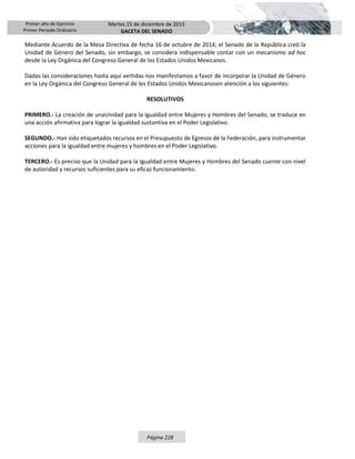 Primer año de Ejercicio
Primer Periodo Ordinario
Martes 15 de diciembre de 2015
GACETA DEL SENADO
Página 228
Mediante Acuerdo de la Mesa Directiva de fecha 16 de octubre de 2014, el Senado de la República creó la
Unidad de Género del Senado, sin embargo, se considera indispensable contar con un mecanismo ad hoc
desde la Ley Orgánica del Congreso General de los Estados Unidos Mexicanos.
Dadas las consideraciones hasta aquí vertidas nos manifestamos a favor de incorporar la Unidad de Género
en la Ley Orgánica del Congreso General de los Estados Unidos Mexicanosen atención a los siguientes:
RESOLUTIVOS
PRIMERO.- La creación de unaUnidad para la Igualdad entre Mujeres y Hombres del Senado, se traduce en
una acción afirmativa para lograr la igualdad sustantiva en el Poder Legislativo.
SEGUNDO.- Han sido etiquetados recursos en el Presupuesto de Egresos de la Federación, para instrumentar
acciones para la igualdad entre mujeres y hombres en el Poder Legislativo.
TERCERO.- Es preciso que la Unidad para la Igualdad entre Mujeres y Hombres del Senado cuente con nivel
de autoridad y recursos suficientes para su eficaz funcionamiento.
 