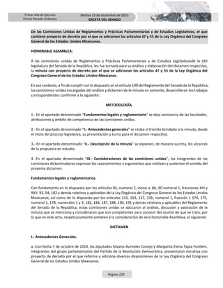 Primer año de Ejercicio
Primer Periodo Ordinario
Martes 15 de diciembre de 2015
GACETA DEL SENADO
Página 229
De las Comisiones Unidas de Reglamentos y Prácticas Parlamentarias y de Estudios Legislativos, el que
contiene proyecto de decreto por el que se adicionan los artículos 47 y 55 de la Ley Orgánica del Congreso
General de los Estados Unidos Mexicanos.
HONORABLE ASAMBLEA:
A las comisiones unidas de Reglamentos y Prácticas Parlamentarias y de Estudios Legislativosde la LXII
legislatura del Senado de la República, les fue turnada para su análisis y elaboración del dictamen respectivo,
la minuta con proyecto de decreto por el que se adicionan los artículos 47 y 55 de la Ley Orgánica del
Congreso General de los Estados Unidos Mexicanos.
En ese contexto, a fin de cumplir con lo dispuesto en el artículo 190 del Reglamento del Senado de la República,
las comisiones unidas encargadas del análisis y dictamen de la minuta en comento, desarrollaron los trabajos
correspondientes conforme a la siguiente:
METODOLOGÍA.
1.- En el apartado denominado “Fundamentos legales y reglamentario” se deja constancia de las facultades,
atribuciones y ámbito de competencia de las comisiones unidas.
2.- En el apartado denominado “I.- Antecedentes generales” se relata el trámite brindado a la minuta, desde
el inicio del proceso legislativo, su presentación y turno para el dictamen respectivo.
3.- En el apartado denominado “II.- Descripción de la minuta” se exponen, de manera sucinta, los alcances
de la propuesta en estudio.
4. En el apartado denominado “III.- Consideraciones de las comisiones unidas”, los integrantes de las
comisiones dictaminadoras expresan los razonamientos y argumentos que motivan y sustentan el sentido del
presente dictamen.
Fundamentos legales y reglamentarios.
Con fundamento en lo dispuesto por los artículos 85, numeral 2, inciso a, 86, 90 numeral 1, fracciones XIII y
XXV, 93, 94, 102 y demás relativos y aplicables de la Ley Orgánica del Congreso General de los Estados Unidos
Mexicanos; así como de lo dispuesto por los artículos 113, 114, 117, 135, numeral 1, fracción I, 174, 175,
numeral 1, 178, numerales 1 y 3, 182, 186, 187, 188, 190, 191 y demás relativos y aplicables del Reglamento
del Senado de la República, estas comisiones unidas se abocaron al análisis, discusión y valoración de la
minuta que se menciona y consideraron que son competentes para conocer del asunto de que se trata, por
lo que en este acto, respetuosamente someten a la consideración de esta honorable Asamblea, el siguiente:
DICTAMEN
I.- Antecedentes Generales.
a.-Con fecha 7 de octubre de 2014, los diputados Silvano Aureoles Conejo y Margarita Elena Tapia Fonllem,
integrantes del grupo parlamentarios del Partido de la Revolución Democrática, presentaron iniciativa con
proyecto de decreto por el que reforma y adiciona diversas disposiciones de la Ley Orgánica del Congreso
General de los Estados Unidos Mexicanos.
 