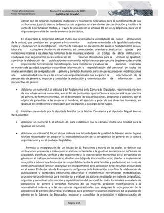 Primer año de Ejercicio
Primer Periodo Ordinario
Martes 15 de diciembre de 2015
GACETA DEL SENADO
Página 232
contar con los recursos humanos, materiales y financieros necesarios para el cumplimiento de sus
atribuciones. La sitúa dentro de la estructura organizacional en el nivel de coordinación y habilita a la
Junta de Coordinación Política, a través de una adición al artículo 36 de la Ley Orgánica, para ser el
órgano responsable del nombramiento de su titular.
En el apartado 2, del propio artículo 55 Bis, que se establezca un listado de las nueve atribuciones
de la unidad, que consisten en : proponer e instrumentar acciones orientadas a la igualdad sustantiva;
vigilar y coadyuvar en la investigación interna de caso que se presenten de acoso u hostigamiento sexual,
laboral o cualquiera otra forma de violencia, así como atender, orientar y canalizar las quejas por
violaciones internas a los derechos humanos de las mujeres; elaborar un código de ética institucional;
coadyuvar en el seguimiento para la aplicación de recursos etiquetados para la Unidad de Igualdad;
coordinar la elaboración de publicaciones y contenidos editoriales con perspectiva de género; desarrollar
e implementar herramientas metodológicas, para monitorear y evaluar las acciones realizadas
en materia de igualdad; organizar y coordinar la formación y especialización del personal de todos los
niveles en materia de perspectiva de género y derechos humanos de las mujeres; proponer modificaciones
a la normatividad interna y a las estructuras organizacionales que aseguren la incorporación de la
perspectiva de género e; impulsar y consolidar la producción y sistematización de información con
perspectiva de género.
 Adicionar un numeral 2, al artículo 1 del Reglamento de la Cámara de Diputados, recorriendo el orden
de sus subsecuentes numerales, con el fin de puntualizar que la Cámara incorporará la perspectiva
de género, de forma transversal, en el desempeño de sus atribuciones, programas y acciones, con el
objeto de garantizar a las mujeres y hombres, el ejercicio y goce de sus derechos humanos, en
igualdad de condiciones y velará por que los órganos a su cargo así lo hagan.
c) Iniciativa presentada por la diputada Martha Lucía Mícher Camarena y el diputado Miguel Alonso
Raya, plantea:
 Adicionar un numeral 3, al artículo 47, para establecer que la cámara tendrá una Unidad para la
Igualdad de Género.
 Adicionar un artículo 56 Bis, en el que instaure que laUnidad para la Igualdad de Género será el órgano
técnico responsable de asegurar la institucionalización de la perspectiva de género en la cultura
organizacional y en el quehacer legislativo.
Formula la incorporación de un listado de 12 fracciones a través de las cuales se definan sus
atribuciones: presentar e instrumentar acciones orientadas a la igualdad sustantiva en la Cámara de
Diputados; planificar, verificar y dar seguimiento a la incorporación transversal de la perspectiva de
género en el trabajo parlamentario; diseñar un código de ética institucional; diseñar e implementar
una política laboral que favorezca la compatibilidad entre la vida familiar y profesional, así como de
corresponsabilidad familiar; coadyuvar en el seguimiento de la aplicación de los recursos etiquetados
en el anexo 13 de decreto de Presupuesto de Egresos de la Federación; coordinar la elaboración de
publicaciones y contenidos editoriales; desarrollar e implementar herramientas metodológicas,
procesos y procedimientos para monitorear y evaluar las acciones realizadas en materia de igualdad;
organizar y coordinar la formación y especialización del personal de todos los niveles en materia de
perspectiva de género y derechos humanos de las mujeres; proponer modificaciones a la
normatividad interna y a las estructuras organizacionales que aseguren la incorporación de la
perspectiva de género; desarrollar estrategias para promover el avance progresivo de la igualdad de
género en la Cámara de Diputados; impulsar y consolidar la producción y sistematización de
 