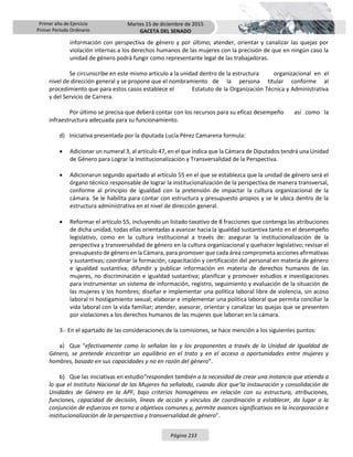 Primer año de Ejercicio
Primer Periodo Ordinario
Martes 15 de diciembre de 2015
GACETA DEL SENADO
Página 233
información con perspectiva de género y por último; atender, orientar y canalizar las quejas por
violación internas a los derechos humanos de las mujeres con la precisión de que en ningún caso la
unidad de género podrá fungir como representante legal de las trabajadoras.
Se circunscribe en este mismo artículo a la unidad dentro de la estructura organizacional en el
nivel de dirección general y se propone que el nombramiento de la persona titular conforme al
procedimiento que para estos casos establece el Estatuto de la Organización Técnica y Administrativa
y del Servicio de Carrera.
Por último se precisa que deberá contar con los recursos para su eficaz desempeño así como la
infraestructura adecuada para su funcionamiento.
d) Iniciativa presentada por la diputada Lucía Pérez Camarena formula:
 Adicionar un numeral 3, al artículo 47, en el que indica que la Cámara de Diputados tendrá una Unidad
de Género para Lograr la Institucionalización y Transversalidad de la Perspectiva.
 Adicionarun segundo apartado al artículo 55 en el que se establezca que la unidad de género será el
órgano técnico responsable de lograr la institucionalización de la perspectiva de manera transversal,
conforme al principio de igualdad con la pretensión de impactar la cultura organizacional de la
cámara. Se le habilita para contar con estructura y presupuesto propios y se le ubica dentro de la
estructura administrativa en el nivel de dirección general.
 Reformar el artículo 55, incluyendo un listado taxativo de 8 fracciones que contenga las atribuciones
de dicha unidad, todas ellas orientadas a avanzar hacia la igualdad sustantiva tanto en el desempeño
legislativo, como en la cultura institucional a través de: asegurar la institucionalización de la
perspectiva y transversalidad de género en la cultura organizacional y quehacer legislativo; revisar el
presupuesto de género en la Cámara, para promover que cada área comprometa acciones afirmativas
y sustantivas; coordinar la formación, capacitación y certificación del personal en materia de género
e igualdad sustantiva; difundir y publicar información en materia de derechos humanos de las
mujeres, no discriminación e igualdad sustantiva; planificar y promover estudios e investigaciones
para instrumentar un sistema de información, registro, seguimiento y evaluación de la situación de
las mujeres y los hombres; diseñar e implementar una política laboral libre de violencia, sin acoso
laboral ni hostigamiento sexual; elaborar e implementar una política laboral que permita conciliar la
vida laboral con la vida familiar; atender, asesorar, orientar y canalizar las quejas que se presenten
por violaciones a los derechos humanos de las mujeres que laboran en la cámara.
3.- En el apartado de las consideraciones de la comisiones, se hace mención a los siguientes puntos:
a) Que “efectivamente como lo señalan las y los proponentes a través de la Unidad de Igualdad de
Género, se pretende encontrar un equilibrio en el trato y en el acceso a oportunidades entre mujeres y
hombres, basado en sus capacidades y no en razón del género”.
b) Que las iniciativas en estudio“responden también a la necesidad de crear una instancia que atienda a
lo que el Instituto Nacional de las Mujeres ha señalado, cuando dice que‘la instauración y consolidación de
Unidades de Género en la APF, bajo criterios homogéneos en relación con su estructura, atribuciones,
funciones, capacidad de decisión, líneas de acción y vínculos de coordinación a establecer, da lugar a la
conjunción de esfuerzos en torno a objetivos comunes y, permite avances significativos en la incorporación e
institucionalización de la perspectiva y transversalidad de género”.
 