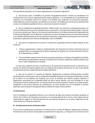 Primer año de Ejercicio
Primer Periodo Ordinario
Martes 15 de diciembre de 2015
GACETA DEL SENADO
Página 235
de la perspectiva de género en la cultura organizacional y el quehacer legislativo”.
j) Que de esta suerte, ni CEAMEG ni la comisión de Igualdad de Género “centran sus actividades en la
transformación de la cultura organizacional del órgano legislativo, ni en la búsqueda de un parlamento que
responda a las necesidades internas las mujeres y los hombres que conforman sus estructuras operativas,
responsables de su funcionamiento, sus métodos y sus acciones. Actividades que son las que se pretende lleve
a cabo en la Unidad de Igualdad de Género, materia de la presente iniciativa”.
k) Que la Unidad para la Igualdad de Género “deberá contar con estructura y presupuesto propios, así
como con infraestructura y recursos específicos para su operación, y tener funciones determinadas” razón por
la cual será necesario que “figure en la estructura administrativa y en el Manual General de Organización de
la Cámara de Diputados” con el objeto de “coordinarse con áreas estratégicas como son la Secretaría General
y sus unidades administrativas de recursos humanos, planeación, programación y presupuesto, así como áreas
sustantivas y operativas de la Cámara de Diputados, como el CEAMEG”.
l) Que para el cumplimiento de sus fines la Unidad para la Igualdad de Género deberá trabajar en dos
vertientes:
 “Cultura organizacional: implica la implementación del Programa de Cultura Institucional para la
Igualdad (PCI), con el propósito de incorporar la perspectiva de género y la no discriminación al interior
de la dependencia o entidad.
 Transversalidad: supone la inserción de la perspectiva de género y el enfoque de igualdad en el diseño,
planeación, presupuestación, ejecución y evaluación de los planes, programas y políticas públicas que
lleva a cabo la dependencia o entidad”.
m) Que esta unidad ha de tener un perfil técnico, de donde deriva“la pertinencia de su ubicación en el
artículo 55, dentro del capítulo séptimo de la Ley Orgánica del Congreso General, por ser éste el que aborda
la organización técnica y administrativa del órgano legislativo”.
n) Que por lo anterior la “comisión de Régimen, Reglamentos y Prácticas Parlamentarias considera
procedentes las iniciativas que crean la unidad para la igualdad de género en la cámara de diputados, a través
de la reforma la Ley Orgánica del Congreso, por lo que la iniciativa que también propone reformar el
Reglamento, presentada por la diputada María del Rocío García Olmedo, sólo será atendida en lo que
corresponde al primer ordenamiento. La comisión emitirá el presente dictamen conjunto en sentido positivo,
integrando en una misma redacción las coincidencias, así como aquellas que en lo individual se estimen
oportunas, para enriquecer la propuesta básica y dotarla de mayor certeza jurídica”.
La minuta busca:
Crear la Unidad para la Igualdad de Género, con la intención de logra una inclusión de políticas de género al
interior de la Cámara de Diputados,circunscrita a la secretaría general de la misma, como órgano técnico
responsable de asegurar la institucionalización de la perspectiva de género en la cultura organizacional, de
conformidad con el Estatuto respectivo.
III.- Consideraciones de las comisiones unidas.
A la luz de las consideraciones contenidas en el dictamen de la comisión de Régimen, Reglamentos y Prácticas
Parlamentarias de la Cámara de Diputados precedentemente expuestas, y lo dispuesto en el artículo 4 de la
 