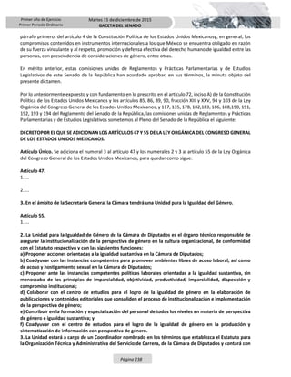 Primer año de Ejercicio
Primer Periodo Ordinario
Martes 15 de diciembre de 2015
GACETA DEL SENADO
Página 238
párrafo primero, del artículo 4 de la Constitución Política de los Estados Unidos Mexicanosy, en general, los
compromisos contenidos en instrumentos internacionales a los que México se encuentra obligado en razón
de su fuerza vinculante y al respeto, promoción y defensa efectiva del derecho humano de igualdad entre las
personas, con prescindencia de consideraciones de género, entre otras.
En mérito anterior, estas comisiones unidas de Reglamentos y Prácticas Parlamentarias y de Estudios
Legislativos de este Senado de la República han acordado aprobar, en sus términos, la minuta objeto del
presente dictamen.
Por lo anteriormente expuesto y con fundamento en lo prescrito en el artículo 72, inciso A) de la Constitución
Política de los Estados Unidos Mexicanos y los artículos 85, 86, 89, 90, fracción XIII y XXV, 94 y 103 de la Ley
Orgánica del Congreso General de los Estados Unidos Mexicanos, y 117, 135, 178, 182,183, 186, 188,190, 191,
192, 193 y 194 del Reglamento del Senado de la República, las comisiones unidas de Reglamentos y Prácticas
Parlamentarias y de Estudios Legislativos sometemos al Pleno del Senado de la República el siguiente:
DECRETOPOR EL QUE SE ADICIONAN LOS ARTÍCULOS 47 Y 55 DE LA LEY ORGÁNICA DEL CONGRESO GENERAL
DE LOS ESTADOS UNIDOS MEXICANOS.
Artículo Único. Se adiciona el numeral 3 al artículo 47 y los numerales 2 y 3 al artículo 55 de la Ley Orgánica
del Congreso General de los Estados Unidos Mexicanos, para quedar como sigue:
Artículo 47.
1. ...
2. ...
3. En el ámbito de la Secretaría General la Cámara tendrá una Unidad para la Igualdad del Género.
Artículo 55.
1. ...
2. La Unidad para la Igualdad de Género de la Cámara de Diputados es el órgano técnico responsable de
asegurar la institucionalización de la perspectiva de género en la cultura organizacional, de conformidad
con el Estatuto respectivo y con las siguientes funciones:
a) Proponer acciones orientadas a la igualdad sustantiva en la Cámara de Diputados;
b) Coadyuvar con las instancias competentes para promover ambientes libres de acoso laboral, así como
de acoso y hostigamiento sexual en la Cámara de Diputados;
c) Proponer ante las instancias competentes políticas laborales orientadas a la igualdad sustantiva, sin
menoscabo de los principios de imparcialidad, objetividad, productividad, imparcialidad, disposición y
compromiso institucional;
d) Colaborar con el centro de estudios para el logro de la igualdad de género en la elaboración de
publicaciones y contenidos editoriales que consoliden el proceso de institucionalización e implementación
de la perspectiva de género;
e) Contribuir en la formación y especialización del personal de todos los niveles en materia de perspectiva
de género e igualdad sustantiva; y
f) Coadyuvar con el centro de estudios para el logro de la igualdad de género en la producción y
sistematización de información con perspectiva de género.
3. La Unidad estará a cargo de un Coordinador nombrado en los términos que establezca el Estatuto para
la Organización Técnica y Administrativa del Servicio de Carrera, de la Cámara de Diputados y contará con
 