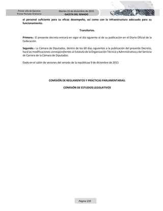 Primer año de Ejercicio
Primer Periodo Ordinario
Martes 15 de diciembre de 2015
GACETA DEL SENADO
Página 239
el personal suficiente para su eficaz desempeño, así como con la infraestructura adecuada para su
funcionamiento.
Transitorios.
Primero.- El presente decreto entrará en vigor el día siguiente al de su publicación en el Diario Oficial de la
Federación.
Segundo.- La Cámara de Diputados, dentro de los 60 días siguientes a la publicación del presente Decreto,
hará las modificaciones correspondientes al Estatuto de la Organización Técnica y Administrativa y del Servicio
de Carrera de la Cámara de Diputados.
Dado en el salón de sesiones del senado de la repúblicaa 9 de diciembre de 2015
COMISIÓN DE REGLAMENTOS Y PRÁCTICAS PARLAMENTARIAS.
COMISIÓN DE ESTUDIOS LEGISLATIVOS
 