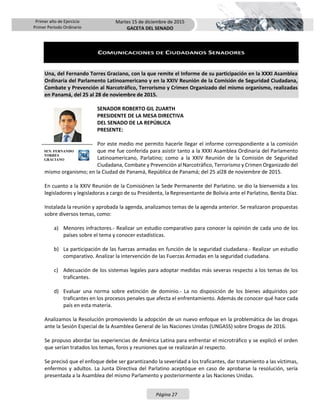 Primer año de Ejercicio
Primer Periodo Ordinario
Martes 15 de diciembre de 2015
GACETA DEL SENADO
Página 27
COMUNICACIONES DE CIUDADANOS SENADORES
Una, del Fernando Torres Graciano, con la que remite el Informe de su participación en la XXXI Asamblea
Ordinaria del Parlamento Latinoamericano y en la XXIV Reunión de la Comisión de Seguridad Ciudadana,
Combate y Prevención al Narcotráfico, Terrorismo y Crimen Organizado del mismo organismo, realizadas
en Panamá, del 25 al 28 de noviembre de 2015.
SENADOR ROBERTO GIL ZUARTH
PRESIDENTE DE LA MESA DIRECTIVA
DEL SENADO DE LA REPÚBLICA
PRESENTE:
Por este medio me permito hacerle llegar el informe correspondiente a la comisión
que me fue conferida para asistir tanto a la XXXI Asamblea Ordinaria del Parlamento
Latinoamericano, Parlatino; como a la XXIV Reunión de la Comisión de Seguridad
Ciudadana, Combate y Prevención al Narcotráfico, Terrorismo y Crimen Organizado del
mismo organismo; en la Ciudad de Panamá, República de Panamá; del 25 al28 de noviembre de 2015.
En cuanto a la XXIV Reunión de la Comisiónen la Sede Permanente del Parlatino. se dio la bienvenida a los
legisladores y legisladoras a cargo de su Presidenta, la Representante de Bolivia ante el Parlatino, Benita Díaz.
Instalada la reunión y aprobada la agenda, analizamos temas de la agenda anterior. Se realizaron propuestas
sobre diversos temas, como:
a) Menores infractores.- Realizar un estudio comparativo para conocer la opinión de cada uno de los
países sobre el tema y conocer estadísticas.
b) La participación de las fuerzas armadas en función de la seguridad ciudadana.- Realizar un estudio
comparativo. Analizar la intervención de las Fuerzas Armadas en la seguridad ciudadana.
c) Adecuación de los sistemas legales para adoptar medidas más severas respecto a los temas de los
traficantes.
d) Evaluar una norma sobre extinción de dominio.- La no disposición de los bienes adquiridos por
traficantes en los procesos penales que afecta el enfrentamiento. Además de conocer qué hace cada
país en esta materia.
Analizamos la Resolución promoviendo la adopción de un nuevo enfoque en la problemática de las drogas
ante la Sesión Especial de la Asamblea General de las Naciones Unidas (UNGASS) sobre Drogas de 2016.
Se propuso abordar las experiencias de América Latina para enfrentar el microtráfico y se explicó el orden
que serían tratados los temas, foros y reuniones que se realizarán al respecto.
Se precisó que el enfoque debe ser garantizando la severidad a los traficantes, dar tratamiento a las víctimas,
enfermos y adultos. La Junta Directiva del Parlatino aceptóque en caso de aprobarse la resolución, sería
presentada a la Asamblea del mismo Parlamento y posteriormente a las Naciones Unidas.
SEN. FERNANDO
TORRES
GRACIANO
 