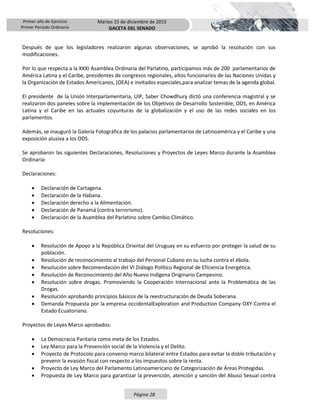 Primer año de Ejercicio
Primer Periodo Ordinario
Martes 15 de diciembre de 2015
GACETA DEL SENADO
Página 28
Después de que los legisladores realizaron algunas observaciones, se aprobó la resolución con sus
modificaciones.
Por lo que respecta a la XXXI Asamblea Ordinaria del Parlatino, participamos más de 200 parlamentarios de
América Latina y el Caribe, presidentes de congresos regionales, altos funcionarios de las Naciones Unidas y
la Organización de Estados Americanos, (OEA) e invitados especiales,para analizar temas de la agenda global.
El presidente de la Unión Interparlamentaria, UIP, Saber Chowdhury dictó una conferencia magistral y se
realizaron dos paneles sobre la implementación de los Objetivos de Desarrollo Sostenible, ODS, en América
Latina y el Caribe en las actuales coyunturas de la globalización y el uso de las redes sociales en los
parlamentos.
Además, se inauguró la Galería Fotográfica de los palacios parlamentarios de Latinoamérica y el Caribe y una
exposición alusiva a los ODS.
Se aprobaron las siguientes Declaraciones, Resoluciones y Proyectos de Leyes Marco durante la Asamblea
Ordinaria:
Declaraciones:
 Declaración de Cartagena.
 Declaración de la Habana.
 Declaración derecho a la Alimentación.
 Declaración de Panamá (contra terrorismo).
 Declaración de la Asamblea del Parlatino sobre Cambio Climático.
Resoluciones:
 Resolución de Apoyo a la República Oriental del Uruguay en su esfuerzo por proteger la salud de su
población.
 Resolución de reconocimiento al trabajo del Personal Cubano en su lucha contra el ébola.
 Resolución sobre Recomendación del VI Diálogo Político Regional de Eficiencia Energética.
 Resolución de Reconocimiento del Año Nuevo Indígena Originario Campesino.
 Resolución sobre drogas. Promoviendo la Cooperación Internacional ante la Problemática de las
Drogas.
 Resolución aprobando principios básicos de la reestructuración de Deuda Soberana.
 Demanda Propuesta por la empresa occidentalExploration and Production Company OXY-Contra el
Estado Ecuatoriano.
Proyectos de Leyes Marco aprobados:
 La Democracia Paritaria como meta de los Estados.
 Ley Marco para la Prevención social de la Violencia y el Delito.
 Proyecto de Protocolo para convenio marco bilateral entre Estados para evitar la doble tributación y
prevenir la evasión fiscal con respecto a los impuestos sobre la renta.
 Proyecto de Ley Marco del Parlamento Latinoamericano de Categorización de Áreas Protegidas.
 Propuesta de Ley Marco para garantizar la prevención, atención y sanción del Abuso Sexual contra
 