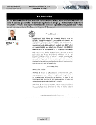 Primer año de Ejercicio
Primer Periodo Ordinario
Martes 15 de diciembre de 2015
GACETA DEL SENADO
Página 332
PROPOSICIONES
Del Sen. Patricio Martínez García, del Grupo Parlamentario del Partido Revolucionario Institucional, con
punto de acuerdo que exhorta a la Comisión Reguladora de Energía y a la Procuraduría Federal del
Consumidor a revisar la base legal mediante la cual las compañías expendedoras de gas doméstico realizan
sus cobros por concepto de distribución en el estado de Chihuahua.
SEN. PATRICIO
MARTÍNEZ
GARCÍA
 