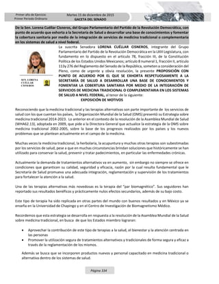 Primer año de Ejercicio
Primer Periodo Ordinario
Martes 15 de diciembre de 2015
GACETA DEL SENADO
Página 334
De la Sen. Lorena Cuéllar Cisneros, del Grupo Parlamentario del Partido de la Revolución Democrática, con
punto de acuerdo que exhorta a la Secretaría de Salud a desarrollar una base de conocimientos y fomentar
la cobertura sanitaria por medio de la integración de servicios de medicina tradicional o complementaria
en los sistemas de salud a nivel federal.
La suscrita Senadora LORENA CUÉLLAR CISNEROS, integrante del Grupo
Parlamentario del Partido de la Revolución Democrática en la LXIII Legislatura, con
fundamento en lo dispuesto en el artículo 78, fracción III, de la Constitución
Política de los Estados Unidos Mexicanos; artículo 8 numeral 1, fracción II, artículo
113y 276 del Reglamento del Senado de la República, someten a consideración del
Pleno, como de urgente y obvia resolución, la presente PROPOSICIÓN CON
PUNTO DE ACUERDO POR EL QUE SE EXHORTA RESPETUOSAMENTE A LA
SECRETARÍA DE SALUD A DESARROLLAR UNA BASE DE CONOCIMIENTOS Y
FOMENTAR LA COBERTURA SANITARIA POR MEDIO DE LA INTEGRACIÓN DE
SERVICIOS DE MEDICINA TRADICIONAL O COMPLEMENTARIA EN LOS SISTEMAS
DE SALUD A NIVEL FEDERAL, al tenor de la siguiente:
EXPOSICIÓN DE MOTIVOS
Reconociendo que la medicina tradicional y las terapias alternativas son parte importante de los servicios de
salud con los que cuentan los países, la Organización Mundial de la Salud (OMS) presentó su Estrategia sobre
medicina tradicional 2014-2023. Lo anterior en el contexto de la resolución de la Asamblea Mundial de Salud
(WHA62.13), adoptada en 2009, que pide a la Directora General que actualice la estrategia de la OMS sobre
medicina tradicional 2002-2005, sobre la base de los progresos realizados por los países y los nuevos
problemas que se plantean actualmente en el campo de la medicina.
Muchas veces la medicina tradicional, la herbolaria, la acupuntura y muchas otras terapias son subestimadas
por los servicios de salud, pese a que en muchas circunstancias brindan soluciones que históricamente se han
utilizado para conservar la salud, prevenir y tratar padecimientos, en particular las enfermedades crónicas.
Actualmente la demanda de tratamientos alternativos va en aumento, sin embargo no siempre se ofrece en
condiciones que garanticen su calidad, seguridad y eficacia, razón por la cual resulta fundamental que le
Secretaría de Salud promueva una adecuada integración, reglamentación y supervisión de los tratamientos
para fortalecer la atención a la salud.
Una de las terapias alternativas más novedosas es la terapia del “par biomagnético”. Sus seguidores han
reportado sus resultados benéficos y prácticamente nulos efectos secundarios, además de su bajo costo.
Este tipo de terapia ha sido replicada en otras partes del mundo con buenos resultados y en México ya se
enseña en la Universidad de Chapingo y en el Centro de Investigación de Biomagnetismo Médico.
Recordemos que esta estrategia se desarrolla en respuesta a la resolución de la Asamblea Mundial de la Salud
sobre medicina tradicional, en busca de que los Estados miembro lograran:
 Aprovechar la contribución de este tipo de terapias a la salud, el bienestar y la atención centrada en
las personas
 Promover la utilización segura de tratamientos alternativos y tradicionales de forma segura y eficaz a
través de la reglamentación de los mismos.
Además se busca que se incorporen productos nuevos y personal capacitado en medicina tradicional o
alternativa dentro de los sistemas de salud.
SEN. LORENA
CUÉLLAR
CISNEROS
 