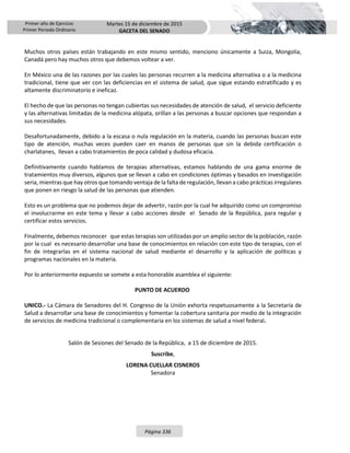 Primer año de Ejercicio
Primer Periodo Ordinario
Martes 15 de diciembre de 2015
GACETA DEL SENADO
Página 336
Muchos otros países están trabajando en este mismo sentido, menciono únicamente a Suiza, Mongolia,
Canadá pero hay muchos otros que debemos voltear a ver.
En México una de las razones por las cuales las personas recurren a la medicina alternativa o a la medicina
tradicional, tiene que ver con las deficiencias en el sistema de salud, que sigue estando estratificado y es
altamente discriminatorio e ineficaz.
El hecho de que las personas no tengan cubiertas sus necesidades de atención de salud, el servicio deficiente
y las alternativas limitadas de la medicina alópata, orillan a las personas a buscar opciones que respondan a
sus necesidades.
Desafortunadamente, debido a la escasa o nula regulación en la materia, cuando las personas buscan este
tipo de atención, muchas veces pueden caer en manos de personas que sin la debida certificación o
charlatanes, llevan a cabo tratamientos de poca calidad y dudosa eficacia.
Definitivamente cuando hablamos de terapias alternativas, estamos hablando de una gama enorme de
tratamientos muy diversos, algunos que se llevan a cabo en condiciones óptimas y basados en investigación
seria, mientras que hay otros que tomando ventaja de la falta de regulación, llevan a cabo prácticas irregulares
que ponen en riesgo la salud de las personas que atienden.
Esto es un problema que no podemos dejar de advertir, razón por la cual he adquirido como un compromiso
el involucrarme en este tema y llevar a cabo acciones desde el Senado de la República, para regular y
certificar estos servicios.
Finalmente, debemos reconocer que estas terapias son utilizadas por un amplio sector de la población, razón
por la cual es necesario desarrollar una base de conocimientos en relación con este tipo de terapias, con el
fin de integrarlas en el sistema nacional de salud mediante el desarrollo y la aplicación de políticas y
programas nacionales en la materia.
Por lo anteriormente expuesto se somete a esta honorable asamblea el siguiente:
PUNTO DE ACUERDO
UNICO.- La Cámara de Senadores del H. Congreso de la Unión exhorta respetuosamente a la Secretaría de
Salud a desarrollar una base de conocimientos y fomentar la cobertura sanitaria por medio de la integración
de servicios de medicina tradicional o complementaria en los sistemas de salud a nivel federal.
Salón de Sesiones del Senado de la República, a 15 de diciembre de 2015.
Suscribe,
LORENA CUELLAR CISNEROS
Senadora
 