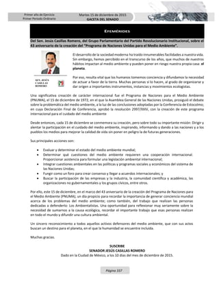Primer año de Ejercicio
Primer Periodo Ordinario
Martes 15 de diciembre de 2015
GACETA DEL SENADO
Página 337
EFEMÉRIDES
Del Sen. Jesús Casillas Romero, del Grupo Parlamentario del Partido Revolucionario Institucional, sobre el
43 aniversario de la creación del “Programa de Naciones Unidas para el Medio Ambiente”.
El desarrollo de la sociedad moderna ha traído innumerables facilidades a nuestra vida.
Sin embargo, hemos percibido en el transcurso de los años, que muchos de nuestros
hábitos impactan al medio ambiente y pueden poner en riesgo nuestra propia casa: el
planeta.
Por eso, resulta vital que los humanos tomemos conciencia y difundamos la necesidad
de actuar a favor de la tierra. Muchas personas sí lo hacen, al grado de organizarse y
dar origen a importantes instrumentos, instancias y movimientos ecologistas.
Una significativa creación de carácter internacional fue el Programa de Naciones para el Medio Ambiente
(PNUMA), el 15 de diciembre de 1972, en el que la Asamblea General de las Naciones Unidas, prosiguió el debate
sobre la problemática del medio ambiente, a la luz de las conclusiones adoptadas por la Conferencia de Estocolmo;
en cuya Declaración Final de Conferencia, aprobó la resolución 2997/XXIV, con la creación de este programa
internacional para el cuidado del medio ambiente
Desde entonces, cada 15 de diciembre se conmemora su creación, pero sobre todo su importante misión: Dirigir y
alentar la participación en el cuidado del medio ambiente, inspirando, informando y dando a las naciones y a los
pueblos los medios para mejorar la calidad de vida sin poner en peligro la de futuras generaciones.
Sus principales acciones son:
 Evaluar y determinar el estado del medio ambiente mundial;
 Determinar qué cuestiones del medio ambiente requieren una cooperación internacional.
Proporcionar asistencia para formular una legislación ambiental internacional;
 Integrar cuestiones ambientales en las políticas y programas sociales y económicos del sistema de
las Naciones Unidas;
 Fungir como un foro para crear consenso y llegar a acuerdos internacionales; y
 Buscar la participación de las empresas y la industria, la comunidad científica y académica, las
organizaciones no gubernamentales y los grupos cívicos, entre otros.
Por ello, este 15 de diciembre, en el marco del 43 aniversario de la creación del Programa de Naciones para
el Medio Ambiente (PNUMA), un día propicio para recordar la importancia de generar conciencia mundial
acerca de los problemas del medio ambiente; como también, del trabajo que realizan las personas
dedicadas a defenderlo: Los Ambientalistas. Una oportunidad para reflexionar muy seriamente sobre la
necesidad de sumarnos a la causa ecológica, recordar el importante trabajo que esas personas realizan
en todo el mundo y difundir una cultura ambiental.
Un sincero reconocimiento a todos aquellos activos defensores del medio ambiente, que con sus actos
buscan un destino para el planeta, en el que la humanidad se encuentre incluida.
Muchas gracias.
SUSCRIBE
SENADOR JESÚS CASILLAS ROMERO
Dado en la Ciudad de México, a los 10 días del mes de diciembre de 2015.
SEN. JESÚS
CASILLAS
ROMERO
 