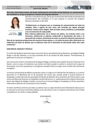 Primer año de Ejercicio
Primer Periodo Ordinario
Martes 15 de diciembre de 2015
GACETA DEL SENADO
Página 338
De la Sen. Sonia Rocha Acosta, del Grupo Parlamentario del Partido Acción Nacional, en conmemoración
del manifiesto en el que se propone la creación del Congreso Nacional.
De la Sen. Sonia Rocha Acosta, del Grupo Parlamentario del Partido Acción Nacional,
conmemoración del manifiesto en el que propone la creación del Congreso
Nacional, diciembre 15 de 1810
“Establezcamos un Congreso que se componga de representantes de todas las
ciudades, villas y lugares de este reino, que teniendo por objeto principal
mantener nuestra santa religión, dicte las leyes suaves, benéficas y acomodadas
a las circunstancias de cada pueblo.
Ellos entonces gobernarán con la dulzura de padres, nos tratarán como a sus
hermanos, desterrarán la pobreza moderando la devastación del reino y la
extracción de su dinero, fomentarán las artes, se avivará la industria, haremos uso
libre de las riquísimas producciones de nuestros feraces países y, a la vuelta de pocos años, disfrutarán sus
habitantes de todas las delicias que el soberano autor de la naturaleza ha derramado sobre este vasto
continente.”
DON MIGUEL HIDALGO Y COSTILLA
En el Plan del Gobierno Americano para instrucción de los comandantes de las divisiones, que Miguel Hidalgo
dirigió a José Ma. Morelos y a sus otros tenientes del 31 de octubre de 1810, destacó: “Primeramente, se
gobernará el reino por un Congreso…”
Esta instrucción, primera y fundamental de Miguel Hidalgo, investido como Capitán General y Protector de la
Nación, como lo avisa al Intendente Juan Antonio de Riaño cuando le solicita la rendición de la plaza de
Guanajuato, se ha visto opacada por su vertiginosa campaña militar y su lugar como iniciador del movimiento
insurgente.
La historia constituyente de México puede bien ubicar su origen en el referido Plan de Gobierno, y su primer
desarrollo en el Manifiesto del 15 de diciembre del mismo año, emitido desde el Cuartel General en
Guadalajara; ambos documentos precedidos del Bando de Abolición de la esclavitud, del 19 de octubre, y que
emite José María de Ansorena en Valladolid a nombre del Excmo. Sr. capitán general de la Nación Americana,
doctor don Miguel de Hidalgo y Costilla; y el que firma el mismo Hidalgo en Guadalajara el 29 de noviembre,
reiterando la abolición de la esclavitud y otras medidas.
En dicho manifiesto comenta que todos sus delitos traen su origen del deseo de la felicidad de todos pues es
la razón por la cual tomo armas dicho objetivo es el cual motiva a crear un congreso nacional que sirva a todos
y los gobierne con cariño y responsabilidad.
ATENTAMENTE
SEN. SONIA
ROCHA ACOSTA
 