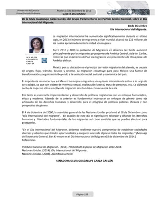 Primer año de Ejercicio
Primer Periodo Ordinario
Martes 15 de diciembre de 2015
GACETA DEL SENADO
Página 339
De la Silvia Guadalupe Garza Galván, del Grupo Parlamentario del Partido Acción Nacional, sobre el Día
Internacional del Migrante.
18 de Diciembre
Día Internacional del Migrante.
La migración internacional ha aumentado significativamente durante el último
siglo, en 2013 el número de migrantes a nivel mundial alcanzó los 232 millones de
los cuales aproximadamente la mitad son mujeres.
Entre 2010 y 2013 la población de Migrantes en América del Norte aumentó
principalmente por los migrantes procedentes de América Central, Asia y el Caribe,
mientras que en América del Sur los migrantes son procedentes de otros países de
América del sur.
México por su ubicación es el principal corredor migratorio del planeta, es un país
de origen, flujo, tránsito, destino y retorno. La migración constituye para para México una fuente de
transformación y seguirá contribuyendo a la evolución social, cultural y económica del país.
Es importante reconocer que en México las mujeres migrantes son quienes más violencia sufren a lo largo de
su traslado, ya que son objeto de violencia sexual, explotación laboral, trata de personas, etc. La violencia
contra la mujer no sólo es motivo de migración sino también consecuencia de esta.
Por tanto es esencial la implementación y desarrollo de políticas migratorias con un enfoque humanístico,
eficaz y moderno. Además de lo anterior es fundamental incorporar un enfoque de género como eje
articulado de los derechos humanos y desarrollo para el progreso de políticas públicas eficaces y con
perspectiva de género.
El 4 de diciembre del 2000, la asamblea general de las Naciones Unidas proclamó el 18 de Diciembre como
“Día Internacional del migrante”. En ocasión de este día es significativo recordar y difundir los derechos
humanos y libertades fundamentales de los migrantes así como medidas que se puedan efectuar para
protegerlos.
“En el Día Internacional del Migrante, debemos reafirmar nuestro compromiso de establecer sociedades
diversas y abiertas que brinden oportunidades y aseguren una vida digna a todos los migrantes.” (Mensaje
del Secretario General, Ban Ki-moon en el Día Internacional del Migrante18 de diciembre de 2014.)
Referencias
Instituto Nacional de Migración. (2014). PROGRAMA Especial de Migración 2014-2018.
Naciones Unidas. (2014). Día Internacional del Migrante .
Naciones Unidas. (2008). Asamblea General.
SENADORA SILVIA GUADALUPE GARZA GALVÁN
SEN. SILVIA
GUADALUPE
GARZA
GALVÁN
 