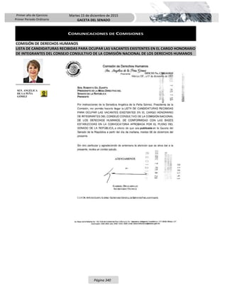 Primer año de Ejercicio
Primer Periodo Ordinario
Martes 15 de diciembre de 2015
GACETA DEL SENADO
Página 340
COMUNICACIONES DE COMISIONES
COMISIÓN DE DERECHOS HUMANOS
LISTA DE CANDIDATURAS RECIBIDAS PARA OCUPAR LAS VACANTES EXISTENTES EN EL CARGO HONORARIO
DE INTEGRANTES DEL CONSEJO CONSULTIVO DE LA COMISIÓN NACIONAL DE LOS DERECHOS HUMANOS
SEN. ANGÉLICA
DE LA PEÑA
GÓMEZ
 
