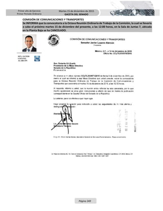 Primer año de Ejercicio
Primer Periodo Ordinario
Martes 15 de diciembre de 2015
GACETA DEL SENADO
Página 349
COMISIÓN DE COMUNICACIONES Y TRANSPORTES
Se INFORMA que la convocatoria a la Octava Reunión Ordinaria de Trabajo de la Comisión, la cual se llevaría
a cabo el próximo martes 15 de diciembre del presente, a las 12:00 horas, en la Sala de Juntas 7, ubicada
en la Planta Baja se ha CANCELADO.
SEN. JAVIER
LOZANO
ALARCÓN
 