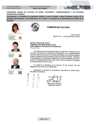 Primer año de Ejercicio
Primer Periodo Ordinario
Martes 15 de diciembre de 2015
GACETA DEL SENADO
Página 350
COMISIONES UNIDAS DE CULTURA, DE RADIO, TELEVISIÓN Y CINEMATOGRAFÍA, Y DE ESTUDIOS
LEGISLATIVOS, PRIMERA
Convocatoria a la Reunión de Comisiones Unidas, la cual se llevará a cabo el próximo martes 15 de
diciembre del presente, a las 12:00 horas, en la sala 3 y 4 ubicada en la planta baja del Senado de la
República
SEN. BLANCA
MARÍA DEL
SOCORRO
ALCALÁ RUIZ
SEN. ZOÉ
ROBLEDO
ABURTO
SEN. RAÚL
GRACIA
GUZMÁN
 