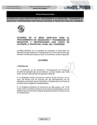 Primer año de Ejercicio
Primer Periodo Ordinario
Martes 15 de diciembre de 2015
GACETA DEL SENADO
Página 352
PARA PUBLICACIÓN
ACUERDO DE LA MESA DIRECTIVA PARA EL PROCEDIMIENTO DE GRABACIÓN Y TRANSMISIÓN DE
INICIATIVAS Y PROPOSICIONES CON PUNTO DE ACUERDO, A TRAVÉS DEL CANAL DEL CONGRESO
 