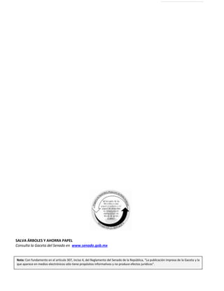 Primer año de Ejercicio
Primer Periodo Ordinario
Martes 15 de diciembre de 2015
GACETA DEL SENADO
Página 358
Nota: Con fundamento en el artículo 307, inciso 4, del Reglamento del Senado de la República, “La publicación impresa de la Gaceta y la
que aparece en medios electrónicos sólo tiene propósitos informativos y no produce efectos jurídicos”.Nota: Con fundamento en el artículo 307, inciso 4, del Reglamento del Senado de la República, “La publicación impresa de la Gaceta y la
que aparece en medios electrónicos sólo tiene propósitos informativos y no produce efectos jurídicos”.
SALVA ÁRBOLES Y AHORRA PAPEL
Consulta la Gaceta del Senado en www.senado.gob.mx
 