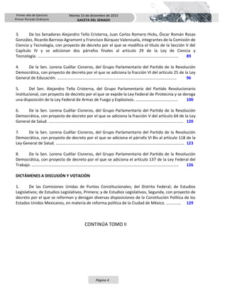 Primer año de Ejercicio
Primer Periodo Ordinario
Martes 15 de diciembre de 2015
GACETA DEL SENADO
Página 4
3. De los Senadores Alejandro Tello Cristerna, Juan Carlos Romero Hicks, Óscar Román Rosas
González, Ricardo Barroso Agramont y Francisco Búrquez Valenzuela, integrantes de la Comisión de
Ciencia y Tecnología, con proyecto de decreto por el que se modifica el título de la Sección V del
Capítulo IV y se adicionan dos párrafos finales al artículo 29 de la Ley de Ciencia y
Tecnología. ………………………….………………………..………………………………………………………….….…… 89
4. De la Sen. Lorena Cuéllar Cisneros, del Grupo Parlamentario del Partido de la Revolución
Democrática, con proyecto de decreto por el que se adiciona la fracción VI del artículo 25 de la Ley
General de Educación. ……….………………………..………………………………………………………….….…… 96
5. Del Sen. Alejandro Tello Cristerna, del Grupo Parlamentario del Partido Revolucionario
Institucional, con proyecto de decreto por el que se expide la Ley Federal de Pirotecnia y se deroga
una disposición de la Ley Federal de Armas de Fuego y Explosivos. …………………….……….…… 100
6. De la Sen. Lorena Cuéllar Cisneros, del Grupo Parlamentario del Partido de la Revolución
Democrática, con proyecto de decreto por el que se adiciona la fracción V del artículo 64 de la Ley
General de Salud. ……….……………………………………..………………………………………………………….….…… 120
7. De la Sen. Lorena Cuéllar Cisneros, del Grupo Parlamentario del Partido de la Revolución
Democrática, con proyecto de decreto por el que se adiciona el párrafo VI Bis al artículo 118 de la
Ley General de Salud. ….……………………………………..………………………………………………………….….…… 123
8. De la Sen. Lorena Cuéllar Cisneros, del Grupo Parlamentario del Partido de la Revolución
Democrática, con proyecto de decreto por el que se adiciona el artículo 137 de la Ley Federal del
Trabajo. ….……………………………………………………..………………………………………………………….….…… 126
DICTÁMENES A DISCUSIÓN Y VOTACIÓN
1. De las Comisiones Unidas de Puntos Constitucionales; del Distrito Federal; de Estudios
Legislativos; de Estudios Legislativos, Primera; y de Estudios Legislativos, Segunda, con proyecto de
decreto por el que se reforman y derogan diversas disposiciones de la Constitución Política de los
Estados Unidos Mexicanos, en materia de reforma política de la Ciudad de México. ….….…… 129
CONTINÚA TOMO II
 