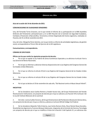 Primer año de Ejercicio
Primer Periodo Ordinario
Martes 15 de diciembre de 2015
GACETA DEL SENADO
Página 5
ORDEN DEL DÍA
Acta de la sesión del 14 de diciembre de 2015.
COMUNICACIONES DE CIUDADANOS SENADORES
Una, del Fernando Torres Graciano, con la que remite el Informe de su participación en la XXXI Asamblea
Ordinaria del Parlamento Latinoamericano y en la XXIV Reunión de la Comisión de Seguridad Ciudadana,
Combate y Prevención al Narcotráfico, Terrorismo y Crimen Organizado del mismo organismo, realizadas en
Panamá, del 25 al 28 de noviembre de 2015.
Una, de la Sen. Margarita Flores Sánchez, con la que remite su Informe de actividades legislativas y de gestión
social, correspondiente al Tercer Año de Ejercicio de la LXII Legislatura.
Comunicaciones y correspondencia.
CÁMARA DE DIPUTADOS
Oficios con los que remite los siguientes proyectos de decreto:
 Por el que se expide la Ley Federal de Zonas Económicas Especiales y se adiciona el artículo 9 de la
Ley General de Bienes Nacionales.
 Por el que se reforman y adicionan diversas disposiciones de la Ley Orgánica del Congreso General de
los Estados Unidos Mexicanos.
 Por el que se reforma el artículo 39 de la Ley Orgánica del Congreso General de los Estados Unidos
Mexicanos.
 Por el que se reforma el artículo 49 de la Ley Orgánica del Congreso General de los Estado Unidos
Mexicanos.
 Por el que se declara el 19 de noviembre de cada año, “Día Nacional contra el Abuso Sexual Infantil”.
INICIATIVAS
1. De los Senadores Jesús Casillas Romero y Anabel Acosta Islas, del Grupo Parlamentario del Partido
Revolucionario Institucional, con proyecto de decreto por el que se adiciona una fracción VIII al artículo 3 de
la Ley del Instituto Mexicano de la Juventud.
2. De la Sen. Lorena Cuéllar Cisneros, del Grupo Parlamentario del Partido de la Revolución Democrática,
con proyecto de decreto por el que se reforma y adiciona el artículo 444 del Código Civil Federal.
3. De los Senadores Alejandro Tello Cristerna, Juan Carlos Romero Hicks, Óscar Román Rosas González,
Ricardo Barroso Agramont y Francisco Búrquez Valenzuela, integrantes de la Comisión de Ciencia y Tecnología,
con proyecto de decreto por el que se modifica el título de la Sección V del Capítulo IV y se adicionan dos
 
