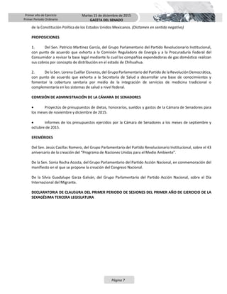 Primer año de Ejercicio
Primer Periodo Ordinario
Martes 15 de diciembre de 2015
GACETA DEL SENADO
Página 7
de la Constitución Política de los Estados Unidos Mexicanos. (Dictamen en sentido negativo)
PROPOSICIONES
1. Del Sen. Patricio Martínez García, del Grupo Parlamentario del Partido Revolucionario Institucional,
con punto de acuerdo que exhorta a la Comisión Reguladora de Energía y a la Procuraduría Federal del
Consumidor a revisar la base legal mediante la cual las compañías expendedoras de gas doméstico realizan
sus cobros por concepto de distribución en el estado de Chihuahua.
2. De la Sen. Lorena Cuéllar Cisneros, del Grupo Parlamentario del Partido de la Revolución Democrática,
con punto de acuerdo que exhorta a la Secretaría de Salud a desarrollar una base de conocimientos y
fomentar la cobertura sanitaria por medio de la integración de servicios de medicina tradicional o
complementaria en los sistemas de salud a nivel federal.
COMISIÓN DE ADMINISTRACIÓN DE LA CÁMARA DE SENADORES
 Proyectos de presupuestos de dietas, honorarios, sueldos y gastos de la Cámara de Senadores para
los meses de noviembre y diciembre de 2015.
 Informes de los presupuestos ejercidos por la Cámara de Senadores a los meses de septiembre y
octubre de 2015.
EFEMÉRIDES
Del Sen. Jesús Casillas Romero, del Grupo Parlamentario del Partido Revolucionario Institucional, sobre el 43
aniversario de la creación del “Programa de Naciones Unidas para el Medio Ambiente”.
De la Sen. Sonia Rocha Acosta, del Grupo Parlamentario del Partido Acción Nacional, en conmemoración del
manifiesto en el que se propone la creación del Congreso Nacional.
De la Silvia Guadalupe Garza Galván, del Grupo Parlamentario del Partido Acción Nacional, sobre el Día
Internacional del Migrante.
DECLARATORIA DE CLAUSURA DEL PRIMER PERIODO DE SESIONES DEL PRIMER AÑO DE EJERCICIO DE LA
SEXAGÉSIMA TERCERA LEGISLATURA
 