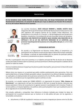 Primer año de Ejercicio
Primer Periodo Ordinario
Martes 15 de diciembre de 2015
GACETA DEL SENADO
Página 82
INICIATIVAS
De los Senadores Jesús Casillas Romero y Anabel Acosta Islas, del Grupo Parlamentario del Partido
Revolucionario Institucional, con proyecto de decreto por el que se adiciona una fracción VIII al artículo 3
de la Ley del Instituto Mexicano de la Juventud.
Los suscritos Senadores, JESÚS CASILLAS ROMERO y ANABEL ACOSTA ISLAS,
integrantes del Grupo Parlamentario del Partido Revolucionario Institucional en esta
LXIII Legislatura del Congreso General de los Estados Unidos Mexicanos, con
fundamento en los artículos 4, 8, fracción I y 164 del Reglamento del Senado de la
República, sometemos a la consideración de esta honorable Cámara de Senadores,
INICIATIVA CON PROYECTO DE DECRETO QUEA DICIONA UNA FRACCIÓN VIII AL
ARTÍCULO 3 DE LA LEY DEL INSTITUTO MEXICANO DE LA JUVENTUD, para
promover la participación de los jóvenes en la vida pública del país,de conformidad
a la siguiente:
EXPOSICION DE MOTIVOS
De acuerdo a la Organización de Naciones Unidas (ONU), el compromiso y la
participación de los jóvenes es esencial para lograr el desarrollo humano sostenible.
Sin embargo, a menudo las oportunidades para los jóvenes de participar política,
económica y socialmente son pocas o inexistentes.
Por ello, la participación cívica de la juventud, es un objetivo principal del Plan de Acción de las Naciones
Unidas para todo el sistema sobre la Juventud, que busca promover la efectiva participación ciudadana de los
jóvenes en todos los niveles.
Diversos tratadistas destacan el papel que los jóvenes pueden desempeñar, para promover el desarrollo social
y económico del país.
México tiene una riqueza en su juventud que podría cambiar positivamente estos panoramas. Pero esta
oportunidad tiene un tiempo limitado que podría caducar muy pronto.En las últimas 6 décadas la población
se cuadruplico y la edad promedio de las personas oscila de los 23 a los 29 años, además, su expectativa de
vida creció, una tendencia que los especialistas esperan continúe a la alza.
De acuerdo a un estudio realizad por FORBES MÉXICO y la organización de jóvenes “Ollin, Jóvenes en
Movimiento”, una organización civil que fue constituida en 2011 por un grupo de jóvenes mexicanos que
buscan posicionar el tema de la juventud en la agenda nacional, la participación de la Iniciativa Privada, el
servicio público y el impulso legislativo a las políticas sobre juventud podrían hacer que la población joven le
dé un segundo aire al crecimiento del país.
Este estudio, publicado y compartido, hace referencia al esfuerzo realizado para recabar los datos de
participación de la juventud mexicana que se involucra en la vida pública del país, con las siguientes y
lamentables conclusiones:
 Actualmente, el 50% de la población mexicana se encuentra integrada por jóvenes entre los 26 años
SEN. JESÚS
CASILLAS
ROMERO
SEN. ANABEL
ACOSTA ISLAS
 
