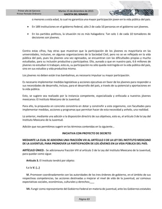 Primer año de Ejercicio
Primer Periodo Ordinario
Martes 15 de diciembre de 2015
GACETA DEL SENADO
Página 83
o menores a esta edad, lo cual no garantiza una mayor participación joven en la vida pública del país.
 En 189 instituciones en el gobierno federal, sólo 2 de cada 10 personas en el gobierno son jóvenes.
 En los partidos políticos, la situación no es más halagadora: Tan solo 1 de cada 10 tomadores de
decisiones son jóvenes.
Contra estas cifras, hay otras que muestran que la participación de los jóvenes es mayoritaria en las
universidades, inclusive, en algunas organizaciones de la Sociedad Civil, pero no se ve reflejado en la vida
pública del país, pues los jóvenes una vez egresados, se encuentran con las dificultades propias y mucho
estudiadas, para su inclusión productiva y participativa. Ello, aunado a que en nuestro país, 6.6 millones de
jóvenes no estudian ni trabajan, esto es, su participación no sólo queda restringida en la vida pública del país,
sino en sus estudios y vida productiva misma.
Los jóvenes no deben están tras bambalinas, es necesario impulsar su mayor participación.
Es necesario implementar medidas legislativas y acciones ejecutivas en favor de los jóvenes para responder a
sus necesidades de desarrollo, incluso, para el desarrollo del país, a través de su potencial y aportaciones en
la vida pública.
Esto, se sugiere sea realizado por la instancia competente, especializada y enfocada a nuestros jóvenes
mexicanos: El Instituto Mexicano de la Juventud.
Para ello, la propuesta en concreto consistiría en dotar y constreñir a este organismo, con facultades para
implementar medidas, acciones y programas que permitan hacer de esta necesidad y anhelo, una realidad.
Lo anterior, mediante una adición a la disposición directriz de sus objetivos, esto es, el artículo 3 de la Ley del
Instituto Mexicano de la Juventud.
Adición que nos permitimos sugerir en los términos contenidas en la siguiente…
INICIATIVA CON PROYECTO DE DECRETO
MEDIANTE LA CUAL SE ADICIONA UNA FRACCIÓN VIII AL ARTÍCULO 3 DE LA LEY DEL INSTITUTO MEXICANO
DE LA JUVENTUD, PARA PROMOVER LA PARTICIPACIÓN DE LOS JÓVENES EN LA VIDA PÚBLICA DEL PAÍS.
ARTÍCULO ÚNICO.- Se adicionauna fracción VIII al artículo 3 de la Ley del Instituto Mexicano de la Juventud,
para quedar como sigue:
Artículo 3. El Instituto tendrá por objeto:
I.a la V. (…)
VI. Promover coordinadamente con las autoridades de los tres órdenes de gobierno, en el ámbito de sus
respectivas competencias, las acciones destinadas a mejorar el nivel de vida de la juventud, así comosus
expectativas sociales, económicas, culturales y derechos;___
VII. Fungir como representante del Gobierno Federal en materia de juventud, ante los Gobiernos estatales
 