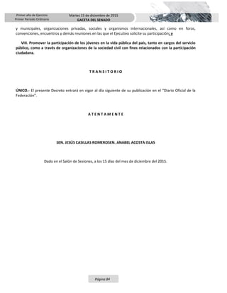 Primer año de Ejercicio
Primer Periodo Ordinario
Martes 15 de diciembre de 2015
GACETA DEL SENADO
Página 84
y municipales, organizaciones privadas, sociales y organismos internacionales, así como en foros,
convenciones, encuentros y demás reuniones en las que el Ejecutivo solicite su participación; y
VIII. Promover la participación de los jóvenes en la vida pública del país, tanto en cargos del servicio
público, como a través de organizaciones de la sociedad civil con fines relacionados con la participación
ciudadana.
T R A N S I T O R I O
ÚNICO.- El presente Decreto entrará en vigor al día siguiente de su publicación en el “Diario Oficial de la
Federación”.
A T E N T A M E N T E
SEN. JESÚS CASILLAS ROMEROSEN. ANABEL ACOSTA ISLAS
Dado en el Salón de Sesiones, a los 15 días del mes de diciembre del 2015.
 