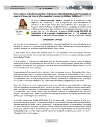 Primer año de Ejercicio
Primer Periodo Ordinario
Martes 15 de diciembre de 2015
GACETA DEL SENADO
Página 85
De la Sen. Lorena Cuéllar Cisneros, del Grupo Parlamentario del Partido de la Revolución Democrática, con
proyecto de decreto por el que se reforma y adiciona el artículo 444 del Código Civil Federal.
La suscrita, LORENA CUÉLLAR CISNEROS, Senadora de la República en la LXIII
Legislatura del Congreso de la Unión e integrante del Grupo Parlamentario del
Partido de la Revolución Democrática, con fundamento en lo dispuesto por la
fracción II del artículo 71 de la Constitución Política de los Estados Unidos Mexicanos,
y la fracción I del artículo 8 del Reglamento del Senado de la República, someto a la
consideración de esta Soberanía, la siguienteINICIATIVACON PROYECTO DE
DECRETOPOR EL SE REFORMAN LAS FRACCIONES III Y IV; Y SE ADICIONA UNA
FRACCIÓN VII AL ARTÍCULO 444 DEL CÓDIGO CIVIL FEDERAL, al tenor de la siguiente:
EXPOSICIÓN DE MOTIVOS
A lo largo del tiempo, la evolución y complejidad de las sociedades ha obligado al derecho, la adaptación de
las reglas de convivencia a los cambios que se presentan en los diversos fenómenos propios de las relaciones
humanas, siempre, con la finalidad superior de obtener el bien común.
En este sentido, en los últimos años podemos notar una serie de cambios en la conformación del núcleo
familiar, la concepción del matrimonio y la protección que deben recibir los menores por parte de sus padres,
la sociedad y el Estado.
En la actualidad, es fácil encontrar indicadores que nos demuestran estos cambios, en donde podemos
encontrar estadísticas que han cambiado entre décadas, citando algunos ejemplos, encontramos que ahora
existen más divorcios que hace apenas diez años atrás, o bien, que el número de madres solteras se ha ido
incrementando con el paso del tiempo.
Situaciones que reflejan evidentemente afecciones a los menores que son parte del grupo de niñas, niños y
adolescentes que no cuenta con la fortuna de tener el apoyo y protección de ambos padres, ya que en muchas
ocasiones, un divorcio o el simple desacato de las obligaciones de cualquiera de los progenitores implica algún
tipo de daño en contra de este grupo poblacional vulnerable, el impacto no solo es de carácter psicológico,
sino se traduce en una serie de hechos que terminarán violentando su integridad y sano desarrollo.
El derecho y las leyes de nuestro país reconocen una serie de disposiciones, conceptos y terminología para
velar por el cuidado y sano desarrollo de los menores, uno de los cuales es la patria potestad, que a grandes
rasgos comprende la regulación jurídica que se hace de los deberes y derechos que se reconocen a los padres
en la legislación civil o familiar sobre los hijos y sus bienes, con el fin de proveer protección y desarrollo
integral a los hijos menores, ante lo cual existen dos intereses primordiales, distinguidos entre la asistencia
formativa y la asistencia protectiva o material.
La intención suprema que da lugar a la finalidad de la patria potestad, es la firme convicción de velar por el
sano desarrollo de los menores con un aspecto integral, mismo que se traduce en la formación completa y
adecuada a cada etapa del ser, que no solo se limita a un aspecto económico, sino que también requiere de
una atención espiritual, psicofísica, sociológica, ambiental y afectiva, además del buen ejemplo de sus padres,
para que los niños encuentren el ambiente propicio para crecer e integrarse como personas funcionales para
la sociedad y tengan una infancia plena, dando lugar a futuros adultos completos, que cuenten con buenos
valores y contribuyan con sus pares.
SEN. LORENA
CUÉLLAR
CISNEROS
 