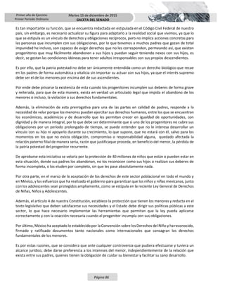 Primer año de Ejercicio
Primer Periodo Ordinario
Martes 15 de diciembre de 2015
GACETA DEL SENADO
Página 86
Es tan importante su función, que se encuentra redactada en estipulada en el Código Civil Federal de nuestro
país, sin embargo, es necesario actualizar su figura para adaptarlo a la realidad social que vivimos, ya que lo
que se estipula es un vínculo de derechos y obligaciones recíprocos, pero no implica acciones concretas para
las personas que incumplen con sus obligaciones, por lo que tenemos a muchos padres que gozan de total
impunidad he incluso, son capaces de exigir derechos que no les corresponden, permeando así, que existan
progenitores que muy fácilmente abandonen a sus hijos y puedan seguir teniendo nexos con sus hijos, es
decir, se gestan las condiciones idóneas para tener adultos irresponsables con sus propios descendientes.
Es por ello, que la patria potestad no debe ser únicamente entendida como un derecho biológico que recae
en los padres de forma automática y vitalicia sin importar su actuar con sus hijos, ya que el interés supremo
debe ser el de los menores por encima del de sus ascendientes.
Por ende debe privarse la existencia de esta cuando los progenitores incumplen sus deberes de forma grave
y reiterada, para que de esta manera, exista en verdad un articulado legal que impida el abandono de los
menores o incluso, la violación a sus derechos fundamentales.
Además, la eliminación de esta prerrogativa para una de las partes en calidad de padres, responde a la
necesidad de velar porque los menores puedan ejercitar sus derechos humanos, entre los que se encuentran
los económicos, académicos y de desarrollo que les permitan crecer en igualdad de oportunidades, con
dignidad y de manera integral, por lo que debe ser determinante que si uno de los progenitores no cubre sus
obligaciones por un periodo prolongado de tiempo, se puede entender que no le interesa desarrollar un
vínculo con su hijo ni apoyarlo durante su crecimiento, lo que supone, que no estará con él, salvo para los
momentos en los que no exista obligación, compromiso o responsabilidad alguna, quedado afectada la
relación paterno filial de manera seria, razón que justificaque proceda, en beneficio del menor, la pérdida de
la patria potestad del progenitor recurrente.
De aprobarse esta iniciativa se velaría por la protección de 40 millones de niños que están o pueden estar en
esta situación, donde sus padres los abandonan, no los reconocen como sus hijos o realizan sus deberes de
forma incompleta, o los eluden por completo, sin que les pase absolutamente nada.
Por otra parte, en el marco de la aceptación de los derechos de este sector poblacional en todo el mundo y
en México, y los esfuerzos que ha realizado el gobierno para garantizar que los niños y niñas mexicanas, junto
con los adolescentes sean protegidos ampliamente, como se estipula en la reciente Ley General de Derechos
de Niñas, Niños y Adolescentes.
Además, el artículo 4 de nuestra Constitución, establece la protección que tienen los menores y redacta en el
texto legislativo que deben satisfacerse sus necesidades y el Estado debe dirigir sus políticas públicas a este
sector, lo que hace necesario implementar las herramientas que permitan que la ley pueda aplicarse
correctamente y con la coacción necesaria cuando el progenitor incumpla con sus obligaciones.
Por último, México ha aceptado lo establecido por la Convención sobre los Derechos del Niño y ha reconocido,
firmado y ratificado documentos tanto nacionales como internacionales que consagran los derechos
fundamentales de los menores.
Es por estas razones, que se considera que ante cualquier controversia que pudiera efectuarse y tuviera un
alcance jurídico, debe darse preferencia a los intereses del menor, independientemente de la relación que
exista entre sus padres, quienes tienen la obligación de cuidar su bienestar y facilitar su sano desarrollo.
 