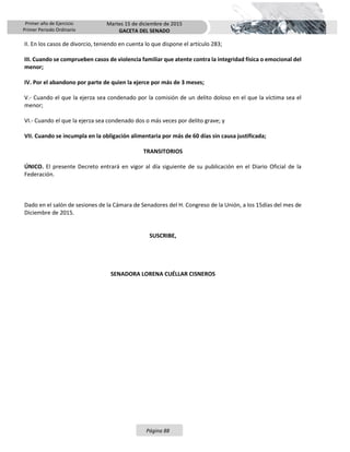Primer año de Ejercicio
Primer Periodo Ordinario
Martes 15 de diciembre de 2015
GACETA DEL SENADO
Página 88
II. En los casos de divorcio, teniendo en cuenta lo que dispone el artículo 283;
III. Cuando se comprueben casos de violencia familiar que atente contra la integridad física o emocional del
menor;
IV. Por el abandono por parte de quien la ejerce por más de 3 meses;
V.- Cuando el que la ejerza sea condenado por la comisión de un delito doloso en el que la víctima sea el
menor;
VI.- Cuando el que la ejerza sea condenado dos o más veces por delito grave; y
VII. Cuando se incumpla en la obligación alimentaria por más de 60 días sin causa justificada;
TRANSITORIOS
ÚNICO. El presente Decreto entrará en vigor al día siguiente de su publicación en el Diario Oficial de la
Federación.
Dado en el salón de sesiones de la Cámara de Senadores del H. Congreso de la Unión, a los 15días del mes de
Diciembre de 2015.
SUSCRIBE,
SENADORA LORENA CUÉLLAR CISNEROS
 