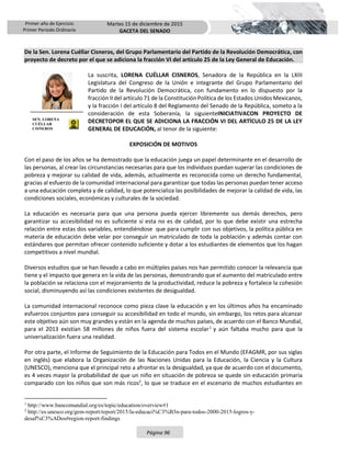 Primer año de Ejercicio
Primer Periodo Ordinario
Martes 15 de diciembre de 2015
GACETA DEL SENADO
Página 96
De la Sen. Lorena Cuéllar Cisneros, del Grupo Parlamentario del Partido de la Revolución Democrática, con
proyecto de decreto por el que se adiciona la fracción VI del artículo 25 de la Ley General de Educación.
La suscrita, LORENA CUÉLLAR CISNEROS, Senadora de la República en la LXIII
Legislatura del Congreso de la Unión e integrante del Grupo Parlamentario del
Partido de la Revolución Democrática, con fundamento en lo dispuesto por la
fracción II del artículo 71 de la Constitución Política de los Estados Unidos Mexicanos,
y la fracción I del artículo 8 del Reglamento del Senado de la República, someto a la
consideración de esta Soberanía, la siguienteINICIATIVACON PROYECTO DE
DECRETOPOR EL QUE SE ADICIONA LA FRACCIÓN VI DEL ARTÍCULO 25 DE LA LEY
GENERAL DE EDUCACIÓN, al tenor de la siguiente:
EXPOSICIÓN DE MOTIVOS
Con el paso de los años se ha demostrado que la educación juega un papel determinante en el desarrollo de
las personas, al crear las circunstancias necesarias para que los individuos puedan superar las condiciones de
pobreza y mejorar su calidad de vida, además, actualmente es reconocida como un derecho fundamental,
gracias al esfuerzo de la comunidad internacional para garantizar que todas las personas puedan tener acceso
a una educación completa y de calidad, lo que potencializa las posibilidades de mejorar la calidad de vida, las
condiciones sociales, económicas y culturales de la sociedad.
La educación es necesaria para que una persona pueda ejercer libremente sus demás derechos, pero
garantizar su accesibilidad no es suficiente si esta no es de calidad, por lo que debe existir una estrecha
relación entre estas dos variables, entendiéndose que para cumplir con sus objetivos, la política pública en
materia de educación debe velar por conseguir un matriculado de toda la población y además contar con
estándares que permitan ofrecer contenido suficiente y dotar a los estudiantes de elementos que los hagan
competitivos a nivel mundial.
Diversos estudios que se han llevado a cabo en múltiples países nos han permitido conocer la relevancia que
tiene y el impacto que genera en la vida de las personas, demostrando que el aumento del matriculado entre
la población se relaciona con el mejoramiento de la productividad, reduce la pobreza y fortalece la cohesión
social, disminuyendo así las condiciones existentes de desigualdad.
La comunidad internacional reconoce como pieza clave la educación y en los últimos años ha encaminado
esfuerzos conjuntos para conseguir su accesibilidad en todo el mundo, sin embargo, los retos para alcanzar
este objetivo aún son muy grandes y están en la agenda de muchos países, de acuerdo con el Banco Mundial,
para el 2013 existían 58 millones de niños fuera del sistema escolar1
y aún faltaba mucho para que la
universalización fuera una realidad.
Por otra parte, el Informe de Seguimiento de la Educación para Todos en el Mundo (EFAGMR, por sus siglas
en inglés) que elabora la Organización de las Naciones Unidas para la Educación, la Ciencia y la Cultura
(UNESCO), menciona que el principal reto a afrontar es la desigualdad, ya que de acuerdo con el documento,
es 4 veces mayor la probabilidad de que un niño en situación de pobreza se quede sin educación primaria
comparado con los niños que son más ricos2
, lo que se traduce en el escenario de muchos estudiantes en
1
http://www.bancomundial.org/es/topic/education/overview#1
2
http://es.unesco.org/gem-report/report/2015/la-educaci%C3%B3n-para-todos-2000-2015-logros-y-
desaf%C3%ADos#region-report-findings
SEN. LORENA
CUÉLLAR
CISNEROS
 