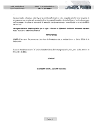 Primer año de Ejercicio
Primer Periodo Ordinario
Martes 15 de diciembre de 2015
GACETA DEL SENADO
Página 99
…
Las autoridades educativas federal y de las entidades federativas están obligadas a incluir en el proyecto de
presupuesto que sometan a la aprobación de la Cámara de Diputados y de las legislaturas locales, los recursos
suficientes para fortalecer la autonomía de la gestión escolar de acuerdo a lo establecido en el artículo 28 Bis
de esta Ley.
La asignación anual del Presupuesto que se haga a cada uno de los niveles educativos deberá ser creciente
hasta alcanzar la cobertura universal.
TRANSITORIOS
ÚNICO. El presente Decreto entrará en vigor al día siguiente de su publicación en el Diario Oficial de la
Federación.
Dado en el salón de sesiones de la Cámara de Senadores del H. Congreso de la Unión, a los 15días del mes de
Diciembre de 2015.
SUSCRIBE,
SENADORA LORENA CUÉLLAR CISNEROS
 