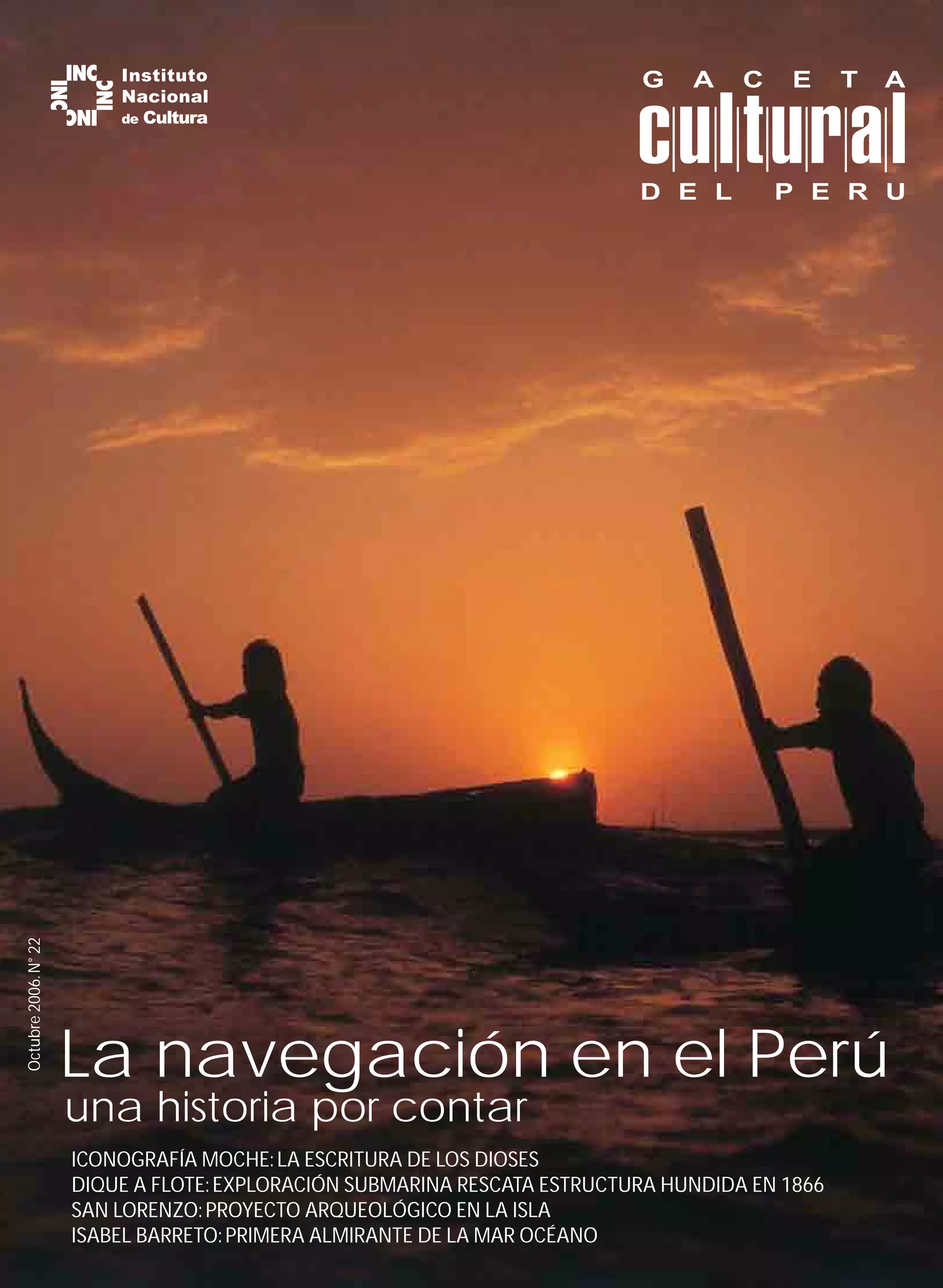 G    A    C   E      T   A



                                                                           D E L         P E R U
Octubre 2006. N° 22




                      La navegación en el Perú
                      una historia por contar
                      ICONOGRAFÍA MOCHE: LA ESCRITURA DE LOS DIOSES
                      DIQUE A FLOTE: EXPLORACIÓN SUBMARINA RESCATA ESTRUCTURA HUNDIDA EN 1866
                      SAN LORENZO: PROYECTO ARQUEOLÓGICO EN LA ISLA
                      ISABEL BARRETO: PRIMERA ALMIRANTE DE LA MAR OCÉANO
 