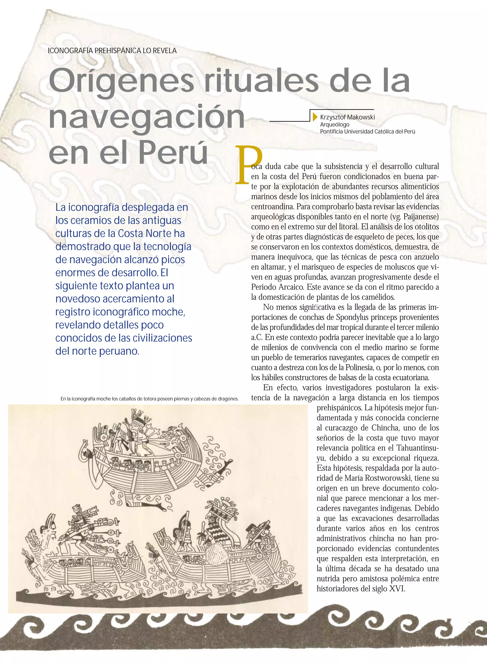 ICONOGRAFÍA PREHISPÁNICA LO REVELA




     Orígenes rituales de la
     navegación                                                                                                       Krzysztof Makowski
                                                                                                                      Arqueólogo
                                                                                                                      Pontiﬁcia Universidad Católica del Perú




     en el Perú
      La iconografía desplegada en
                                                                                         P     oca duda cabe que la subsistencia y el desarrollo cultural
                                                                                               en la costa del Perú fueron condicionados en buena par-
                                                                                               te por la explotación de abundantes recursos alimenticios
                                                                                               marinos desde los inicios mismos del poblamiento del área
                                                                                               centroandina. Para comprobarlo basta revisar las evidencias
                                                                                               arqueológicas disponibles tanto en el norte (vg. Paijanense)
      los ceramios de las antiguas
                                                                                               como en el extremo sur del litoral. El análisis de los otolitos
      culturas de la Costa Norte ha                                                            y de otras partes diagnósticas de esqueleto de peces, los que
      demostrado que la tecnología                                                             se conservaron en los contextos domésticos, demuestra, de
      de navegación alcanzó picos                                                              manera inequívoca, que las técnicas de pesca con anzuelo
                                                                                               en altamar, y el marisqueo de especies de moluscos que vi-
      enormes de desarrollo. El                                                                ven en aguas profundas, avanzan progresivamente desde el
      siguiente texto plantea un                                                               Periodo Arcaico. Este avance se da con el ritmo parecido a
      novedoso acercamiento al                                                                 la domesticación de plantas de los camélidos.
                                                                                                   No menos signiﬁcativa es la llegada de las primeras im-
      registro iconográﬁco moche,                                                              portaciones de conchas de Spondylus princeps provenientes
      revelando detalles poco                                                                  de las profundidades del mar tropical durante el tercer milenio
      conocidos de las civilizaciones                                                          a.C. En este contexto podría parecer inevitable que a lo largo
                                                                                               de milenios de convivencia con el medio marino se forme
      del norte peruano.
                                                                                               un pueblo de temerarios navegantes, capaces de competir en
                                                                                               cuanto a destreza con los de la Polinesia, o, por lo menos, con
                                                                                               los hábiles constructores de balsas de la costa ecuatoriana.
                                                                                                   En efecto, varios investigadores postularon la exis-
        En la iconografía moche los caballos de totora poseen piernas y cabezas de dragones.   tencia de la navegación a larga distancia en los tiempos
                                                                                                                     prehispánicos. La hipótesis mejor fun-
                                                                                                                     damentada y más conocida concierne
                                                                                                                     al curacazgo de Chincha, uno de los
                                                                                                                     señoríos de la costa que tuvo mayor
                                                                                                                     relevancia política en el Tahuantinsu-
                                                                                                                     yu, debido a su excepcional riqueza.
                                                                                                                     Esta hipótesis, respaldada por la auto-
                                                                                                                     ridad de María Rostworowski, tiene su
                                                                                                                     origen en un breve documento colo-
                                                                                                                     nial que parece mencionar a los mer-
                                                                                                                     caderes navegantes indígenas. Debido
                                                                                                                     a que las excavaciones desarrolladas
                                                                                                                     durante varios años en los centros
                                                                                                                     administrativos chincha no han pro-
                                                                                                                     porcionado evidencias contundentes
                                                                                                                     que respalden esta interpretación, en
                                                                                                                     la última década se ha desatado una
                                                                                                                     nutrida pero amistosa polémica entre
                                                                                                                     historiadores del siglo XVI.




10
 