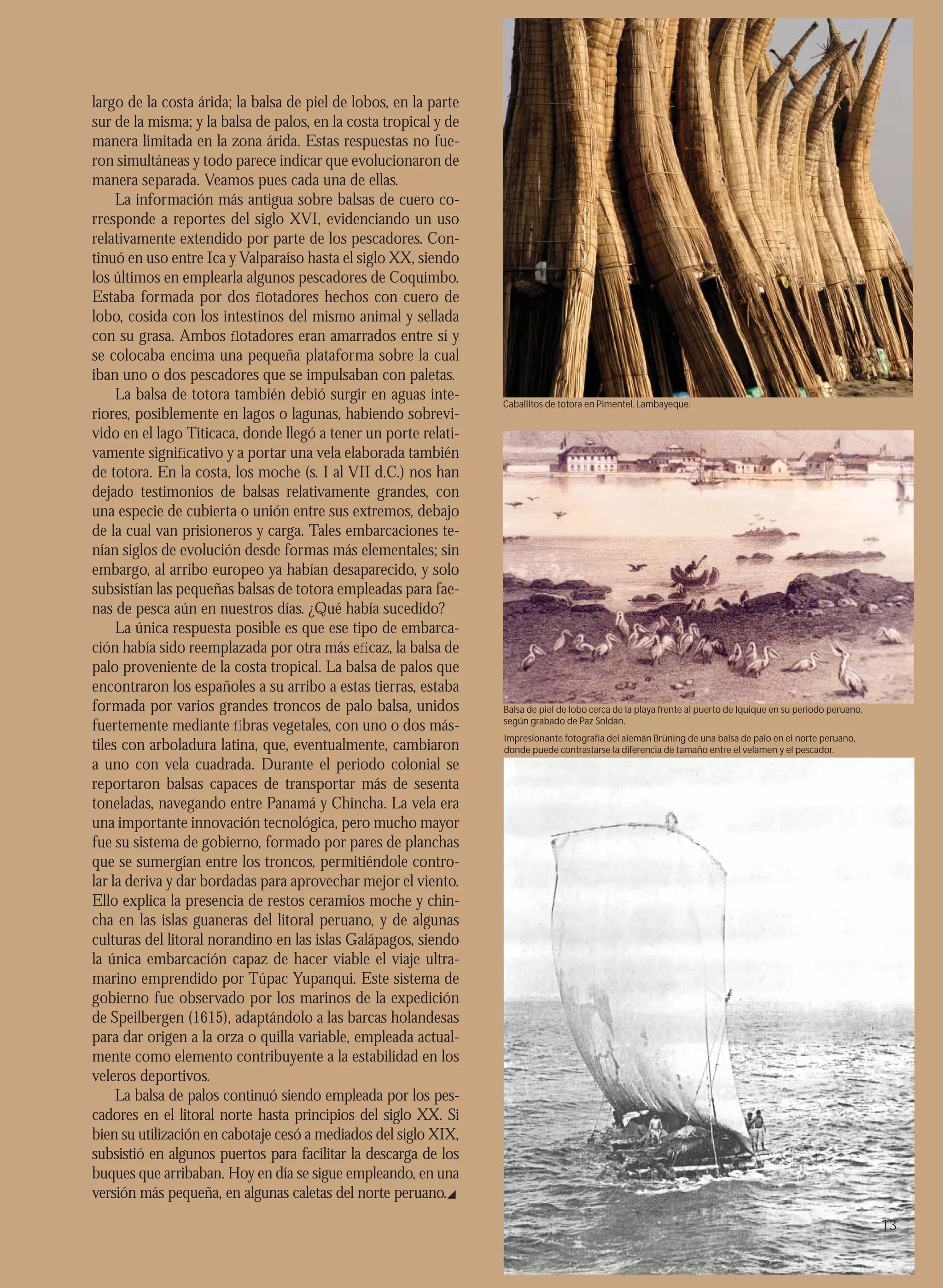 largo de la costa árida; la balsa de piel de lobos, en la parte
sur de la misma; y la balsa de palos, en la costa tropical y de
manera limitada en la zona árida. Estas respuestas no fue-
ron simultáneas y todo parece indicar que evolucionaron de
manera separada. Veamos pues cada una de ellas.
     La información más antigua sobre balsas de cuero co-
rresponde a reportes del siglo XVI, evidenciando un uso
relativamente extendido por parte de los pescadores. Con-
tinuó en uso entre Ica y Valparaíso hasta el siglo XX, siendo
los últimos en emplearla algunos pescadores de Coquimbo.
Estaba formada por dos ﬂotadores hechos con cuero de
lobo, cosida con los intestinos del mismo animal y sellada
con su grasa. Ambos ﬂotadores eran amarrados entre sí y
se colocaba encima una pequeña plataforma sobre la cual
iban uno o dos pescadores que se impulsaban con paletas.
     La balsa de totora también debió surgir en aguas inte-       Caballitos de totora en Pimentel, Lambayeque.
riores, posiblemente en lagos o lagunas, habiendo sobrevi-
vido en el lago Titicaca, donde llegó a tener un porte relati-
vamente signiﬁcativo y a portar una vela elaborada también
de totora. En la costa, los moche (s. I al VII d.C.) nos han
dejado testimonios de balsas relativamente grandes, con
una especie de cubierta o unión entre sus extremos, debajo
de la cual van prisioneros y carga. Tales embarcaciones te-
nían siglos de evolución desde formas más elementales; sin
embargo, al arribo europeo ya habían desaparecido, y solo
subsistían las pequeñas balsas de totora empleadas para fae-
nas de pesca aún en nuestros días. ¿Qué había sucedido?
     La única respuesta posible es que ese tipo de embarca-
ción había sido reemplazada por otra más eﬁcaz, la balsa de
palo proveniente de la costa tropical. La balsa de palos que
encontraron los españoles a su arribo a estas tierras, estaba
formada por varios grandes troncos de palo balsa, unidos          Balsa de piel de lobo cerca de la playa frente al puerto de Iquique en su periodo peruano,
fuertemente mediante ﬁbras vegetales, con uno o dos más-          según grabado de Paz Soldán.
                                                                  Impresionante fotografía del alemán Brüning de una balsa de palo en el norte peruano,
tiles con arboladura latina, que, eventualmente, cambiaron        donde puede contrastarse la diferencia de tamaño entre el velamen y el pescador.
a uno con vela cuadrada. Durante el periodo colonial se
reportaron balsas capaces de transportar más de sesenta
toneladas, navegando entre Panamá y Chincha. La vela era
una importante innovación tecnológica, pero mucho mayor
fue su sistema de gobierno, formado por pares de planchas
que se sumergían entre los troncos, permitiéndole contro-
lar la deriva y dar bordadas para aprovechar mejor el viento.
Ello explica la presencia de restos ceramios moche y chin-
cha en las islas guaneras del litoral peruano, y de algunas
culturas del litoral norandino en las islas Galápagos, siendo
la única embarcación capaz de hacer viable el viaje ultra-
marino emprendido por Túpac Yupanqui. Este sistema de
gobierno fue observado por los marinos de la expedición
de Speilbergen (1615), adaptándolo a las barcas holandesas
para dar origen a la orza o quilla variable, empleada actual-
mente como elemento contribuyente a la estabilidad en los
veleros deportivos.
     La balsa de palos continuó siendo empleada por los pes-
cadores en el litoral norte hasta principios del siglo XX. Si
bien su utilización en cabotaje cesó a mediados del siglo XIX,
subsistió en algunos puertos para facilitar la descarga de los
buques que arribaban. Hoy en día se sigue empleando, en una
versión más pequeña, en algunas caletas del norte peruano.
                                                                                                                                                               13
 
