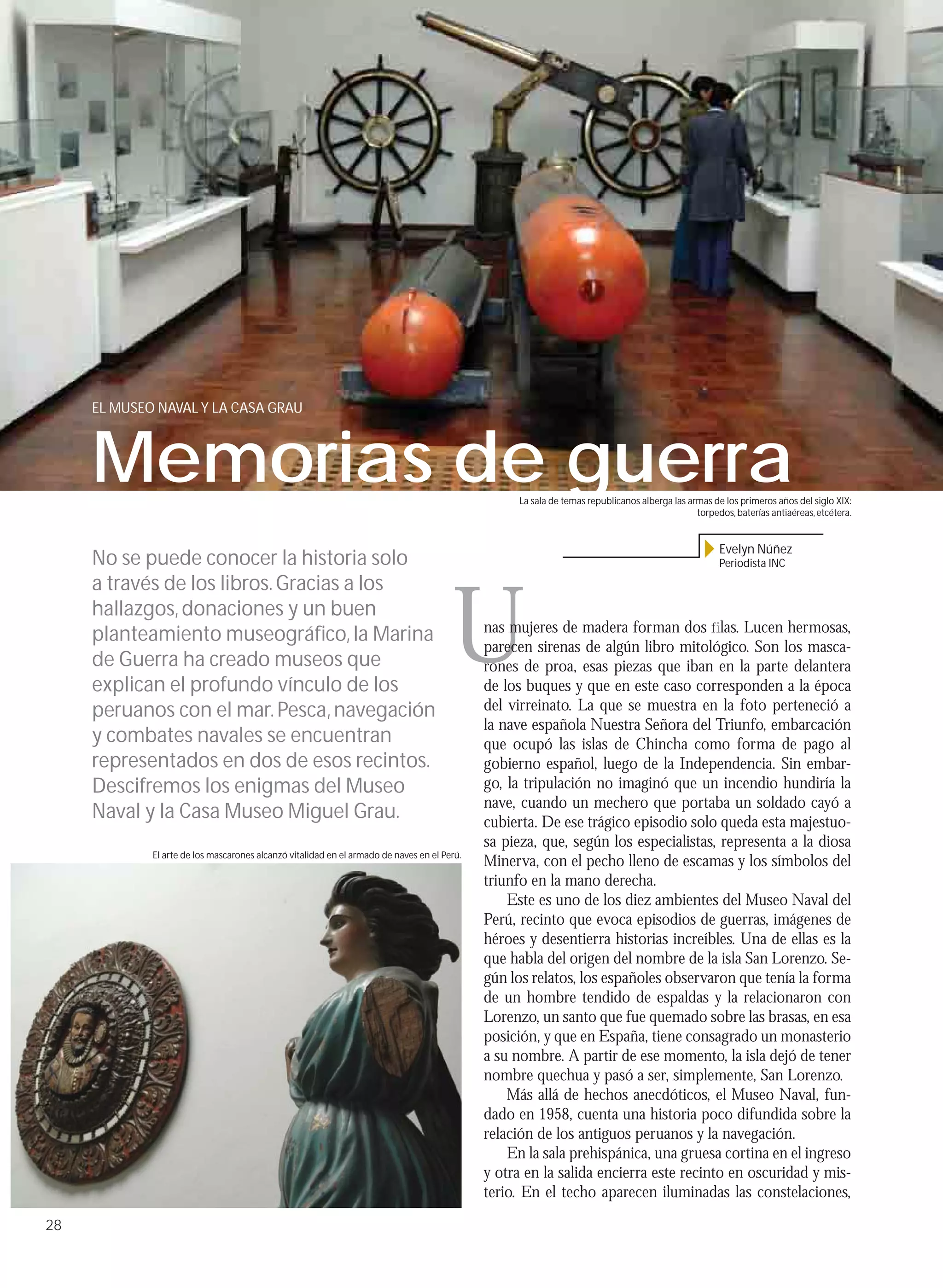 EL MUSEO NAVAL Y LA CASA GRAU



     Memorias de guerra                                                                           La sala de temas republicanos alberga las armas de los primeros años del siglo XIX:
                                                                                                                                              torpedos, baterías antiaéreas, etcétera.


                                                                                                                                                    Evelyn Núñez
     No se puede conocer la historia solo                                                                                                           Periodista INC




                                                                                       U
     a través de los libros. Gracias a los
     hallazgos, donaciones y un buen
                                                                                             nas mujeres de madera forman dos ﬁlas. Lucen hermosas,
     planteamiento museográﬁco, la Marina
                                                                                             parecen sirenas de algún libro mitológico. Son los masca-
     de Guerra ha creado museos que                                                          rones de proa, esas piezas que iban en la parte delantera
     explican el profundo vínculo de los                                                     de los buques y que en este caso corresponden a la época
     peruanos con el mar. Pesca, navegación                                                  del virreinato. La que se muestra en la foto perteneció a
                                                                                             la nave española Nuestra Señora del Triunfo, embarcación
     y combates navales se encuentran                                                        que ocupó las islas de Chincha como forma de pago al
     representados en dos de esos recintos.                                                  gobierno español, luego de la Independencia. Sin embar-
     Descifremos los enigmas del Museo                                                       go, la tripulación no imaginó que un incendio hundiría la
                                                                                             nave, cuando un mechero que portaba un soldado cayó a
     Naval y la Casa Museo Miguel Grau.                                                      cubierta. De ese trágico episodio solo queda esta majestuo-
                                                                                             sa pieza, que, según los especialistas, representa a la diosa
             El arte de los mascarones alcanzó vitalidad en el armado de naves en el Perú.
                                                                                             Minerva, con el pecho lleno de escamas y los símbolos del
                                                                                             triunfo en la mano derecha.
                                                                                                 Este es uno de los diez ambientes del Museo Naval del
                                                                                             Perú, recinto que evoca episodios de guerras, imágenes de
                                                                                             héroes y desentierra historias increíbles. Una de ellas es la
                                                                                             que habla del origen del nombre de la isla San Lorenzo. Se-
                                                                                             gún los relatos, los españoles observaron que tenía la forma
                                                                                             de un hombre tendido de espaldas y la relacionaron con
                                                                                             Lorenzo, un santo que fue quemado sobre las brasas, en esa
                                                                                             posición, y que en España, tiene consagrado un monasterio
                                                                                             a su nombre. A partir de ese momento, la isla dejó de tener
                                                                                             nombre quechua y pasó a ser, simplemente, San Lorenzo.
                                                                                                 Más allá de hechos anecdóticos, el Museo Naval, fun-
                                                                                             dado en 1958, cuenta una historia poco difundida sobre la
                                                                                             relación de los antiguos peruanos y la navegación.
                                                                                                 En la sala prehispánica, una gruesa cortina en el ingreso
                                                                                             y otra en la salida encierra este recinto en oscuridad y mis-
                                                                                             terio. En el techo aparecen iluminadas las constelaciones,

28
 