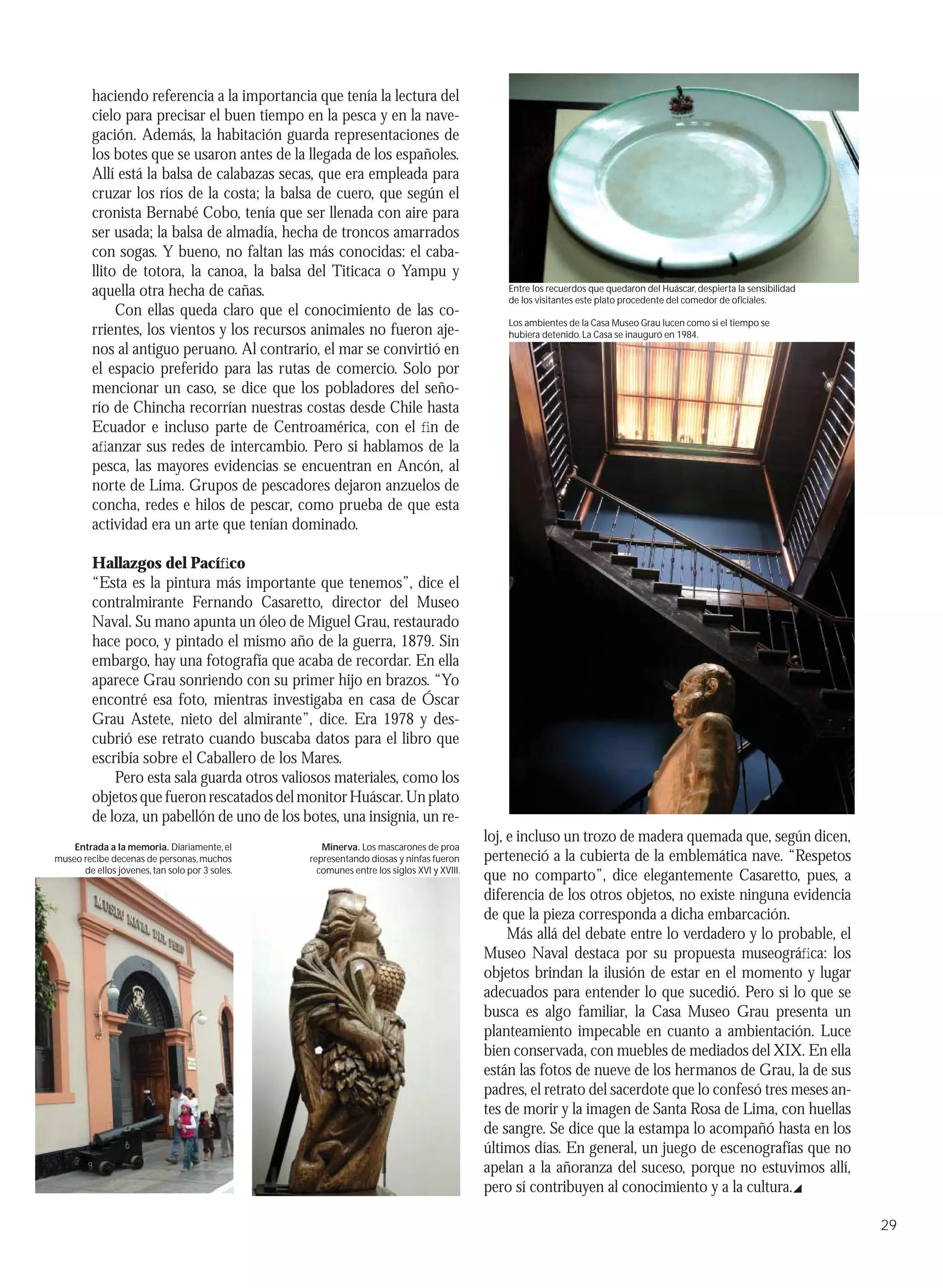 haciendo referencia a la importancia que tenía la lectura del
         cielo para precisar el buen tiempo en la pesca y en la nave-
         gación. Además, la habitación guarda representaciones de
         los botes que se usaron antes de la llegada de los españoles.
         Allí está la balsa de calabazas secas, que era empleada para
         cruzar los ríos de la costa; la balsa de cuero, que según el
         cronista Bernabé Cobo, tenía que ser llenada con aire para
         ser usada; la balsa de almadía, hecha de troncos amarrados
         con sogas. Y bueno, no faltan las más conocidas: el caba-
         llito de totora, la canoa, la balsa del Titicaca o Yampu y
         aquella otra hecha de cañas.                                                         Entre los recuerdos que quedaron del Huáscar, despierta la sensibilidad
                                                                                              de los visitantes este plato procedente del comedor de oﬁciales.
              Con ellas queda claro que el conocimiento de las co-
                                                                                              Los ambientes de la Casa Museo Grau lucen como si el tiempo se
         rrientes, los vientos y los recursos animales no fueron aje-                         hubiera detenido. La Casa se inauguró en 1984.
         nos al antiguo peruano. Al contrario, el mar se convirtió en
         el espacio preferido para las rutas de comercio. Solo por
         mencionar un caso, se dice que los pobladores del seño-
         río de Chincha recorrían nuestras costas desde Chile hasta
         Ecuador e incluso parte de Centroamérica, con el ﬁn de
         aﬁanzar sus redes de intercambio. Pero si hablamos de la
         pesca, las mayores evidencias se encuentran en Ancón, al
         norte de Lima. Grupos de pescadores dejaron anzuelos de
         concha, redes e hilos de pescar, como prueba de que esta
         actividad era un arte que tenían dominado.

         Hallazgos del Pacíﬁco
         “Esta es la pintura más importante que tenemos”, dice el
         contralmirante Fernando Casaretto, director del Museo
         Naval. Su mano apunta un óleo de Miguel Grau, restaurado
         hace poco, y pintado el mismo año de la guerra, 1879. Sin
         embargo, hay una fotografía que acaba de recordar. En ella
         aparece Grau sonriendo con su primer hijo en brazos. “Yo
         encontré esa foto, mientras investigaba en casa de Óscar
         Grau Astete, nieto del almirante”, dice. Era 1978 y des-
         cubrió ese retrato cuando buscaba datos para el libro que
         escribía sobre el Caballero de los Mares.
             Pero esta sala guarda otros valiosos materiales, como los
         objetos que fueron rescatados del monitor Huáscar. Un plato
         de loza, un pabellón de uno de los botes, una insignia, un re-
                                                                                          loj, e incluso un trozo de madera quemada que, según dicen,
    Entrada a la memoria. Diariamente, el          Minerva. Los mascarones de proa
museo recibe decenas de personas, muchos        representando diosas y ninfas fueron      perteneció a la cubierta de la emblemática nave. “Respetos
      de ellos jóvenes, tan solo por 3 soles.     comunes entre los siglos XVI y XVIII.
                                                                                          que no comparto”, dice elegantemente Casaretto, pues, a
                                                                                          diferencia de los otros objetos, no existe ninguna evidencia
                                                                                          de que la pieza corresponda a dicha embarcación.
                                                                                               Más allá del debate entre lo verdadero y lo probable, el
                                                                                          Museo Naval destaca por su propuesta museográﬁca: los
                                                                                          objetos brindan la ilusión de estar en el momento y lugar
                                                                                          adecuados para entender lo que sucedió. Pero si lo que se
                                                                                          busca es algo familiar, la Casa Museo Grau presenta un
                                                                                          planteamiento impecable en cuanto a ambientación. Luce
                                                                                          bien conservada, con muebles de mediados del XIX. En ella
                                                                                          están las fotos de nueve de los hermanos de Grau, la de sus
                                                                                          padres, el retrato del sacerdote que lo confesó tres meses an-
                                                                                          tes de morir y la imagen de Santa Rosa de Lima, con huellas
                                                                                          de sangre. Se dice que la estampa lo acompañó hasta en los
                                                                                          últimos días. En general, un juego de escenografías que no
                                                                                          apelan a la añoranza del suceso, porque no estuvimos allí,
                                                                                          pero sí contribuyen al conocimiento y a la cultura.

                                                                                                                                                                        29
 