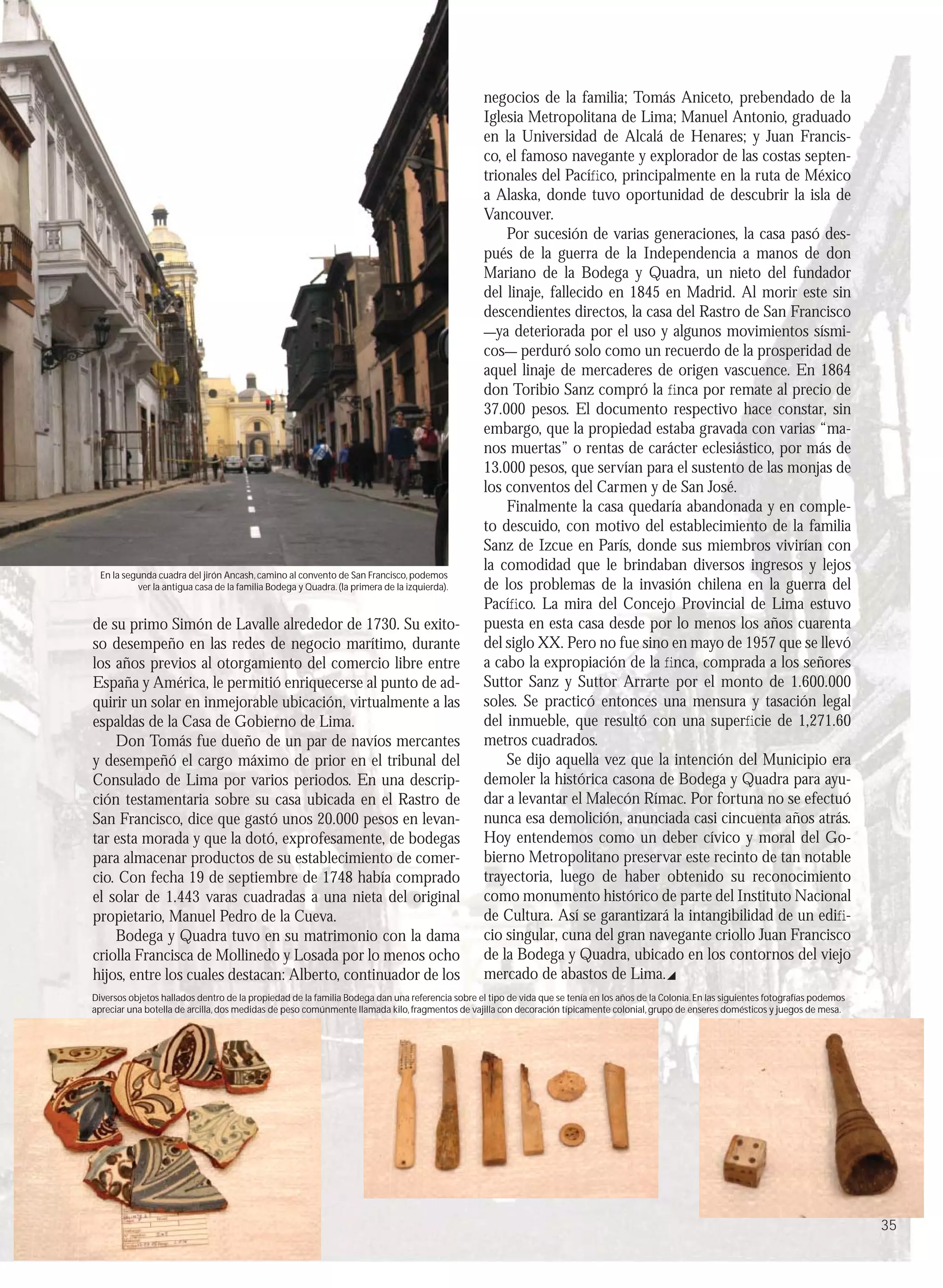 negocios de la familia; Tomás Aniceto, prebendado de la
                                                                                                 Iglesia Metropolitana de Lima; Manuel Antonio, graduado
                                                                                                 en la Universidad de Alcalá de Henares; y Juan Francis-
                                                                                                 co, el famoso navegante y explorador de las costas septen-
                                                                                                 trionales del Pacíﬁco, principalmente en la ruta de México
                                                                                                 a Alaska, donde tuvo oportunidad de descubrir la isla de
                                                                                                 Vancouver.
                                                                                                     Por sucesión de varias generaciones, la casa pasó des-
                                                                                                 pués de la guerra de la Independencia a manos de don
                                                                                                 Mariano de la Bodega y Quadra, un nieto del fundador
                                                                                                 del linaje, fallecido en 1845 en Madrid. Al morir este sin
                                                                                                 descendientes directos, la casa del Rastro de San Francisco
                                                                                                 ―ya deteriorada por el uso y algunos movimientos sísmi-
                                                                                                 cos― perduró solo como un recuerdo de la prosperidad de
                                                                                                 aquel linaje de mercaderes de origen vascuence. En 1864
                                                                                                 don Toribio Sanz compró la ﬁnca por remate al precio de
                                                                                                 37.000 pesos. El documento respectivo hace constar, sin
                                                                                                 embargo, que la propiedad estaba gravada con varias “ma-
                                                                                                 nos muertas” o rentas de carácter eclesiástico, por más de
                                                                                                 13.000 pesos, que servían para el sustento de las monjas de
                                                                                                 los conventos del Carmen y de San José.
                                                                                                     Finalmente la casa quedaría abandonada y en comple-
                                                                                                 to descuido, con motivo del establecimiento de la familia
                                                                                                 Sanz de Izcue en París, donde sus miembros vivirían con
                                                                                                 la comodidad que le brindaban diversos ingresos y lejos
  En la segunda cuadra del jirón Ancash, camino al convento de San Francisco, podemos
           ver la antigua casa de la familia Bodega y Quadra. (la primera de la izquierda).      de los problemas de la invasión chilena en la guerra del
                                                                                                 Pacíﬁco. La mira del Concejo Provincial de Lima estuvo
de su primo Simón de Lavalle alrededor de 1730. Su exito-                                        puesta en esta casa desde por lo menos los años cuarenta
so desempeño en las redes de negocio marítimo, durante                                           del siglo XX. Pero no fue sino en mayo de 1957 que se llevó
los años previos al otorgamiento del comercio libre entre                                        a cabo la expropiación de la ﬁnca, comprada a los señores
España y América, le permitió enriquecerse al punto de ad-                                       Suttor Sanz y Suttor Arrarte por el monto de 1.600.000
quirir un solar en inmejorable ubicación, virtualmente a las                                     soles. Se practicó entonces una mensura y tasación legal
espaldas de la Casa de Gobierno de Lima.                                                         del inmueble, que resultó con una superﬁcie de 1,271.60
    Don Tomás fue dueño de un par de navíos mercantes                                            metros cuadrados.
y desempeñó el cargo máximo de prior en el tribunal del                                              Se dijo aquella vez que la intención del Municipio era
Consulado de Lima por varios periodos. En una descrip-                                           demoler la histórica casona de Bodega y Quadra para ayu-
ción testamentaria sobre su casa ubicada en el Rastro de                                         dar a levantar el Malecón Rímac. Por fortuna no se efectuó
San Francisco, dice que gastó unos 20.000 pesos en levan-                                        nunca esa demolición, anunciada casi cincuenta años atrás.
tar esta morada y que la dotó, exprofesamente, de bodegas                                        Hoy entendemos como un deber cívico y moral del Go-
para almacenar productos de su establecimiento de comer-                                         bierno Metropolitano preservar este recinto de tan notable
cio. Con fecha 19 de septiembre de 1748 había comprado                                           trayectoria, luego de haber obtenido su reconocimiento
el solar de 1.443 varas cuadradas a una nieta del original                                       como monumento histórico de parte del Instituto Nacional
propietario, Manuel Pedro de la Cueva.                                                           de Cultura. Así se garantizará la intangibilidad de un ediﬁ-
    Bodega y Quadra tuvo en su matrimonio con la dama                                            cio singular, cuna del gran navegante criollo Juan Francisco
criolla Francisca de Mollinedo y Losada por lo menos ocho                                        de la Bodega y Quadra, ubicado en los contornos del viejo
hijos, entre los cuales destacan: Alberto, continuador de los                                    mercado de abastos de Lima.
Diversos objetos hallados dentro de la propiedad de la familia Bodega dan una referencia sobre el tipo de vida que se tenía en los años de la Colonia. En las siguientes fotografías podemos
apreciar una botella de arcilla, dos medidas de peso comúnmente llamada kilo, fragmentos de vajilla con decoración típicamente colonial, grupo de enseres domésticos y juegos de mesa.




                                                                                                                                                                                               35
 
