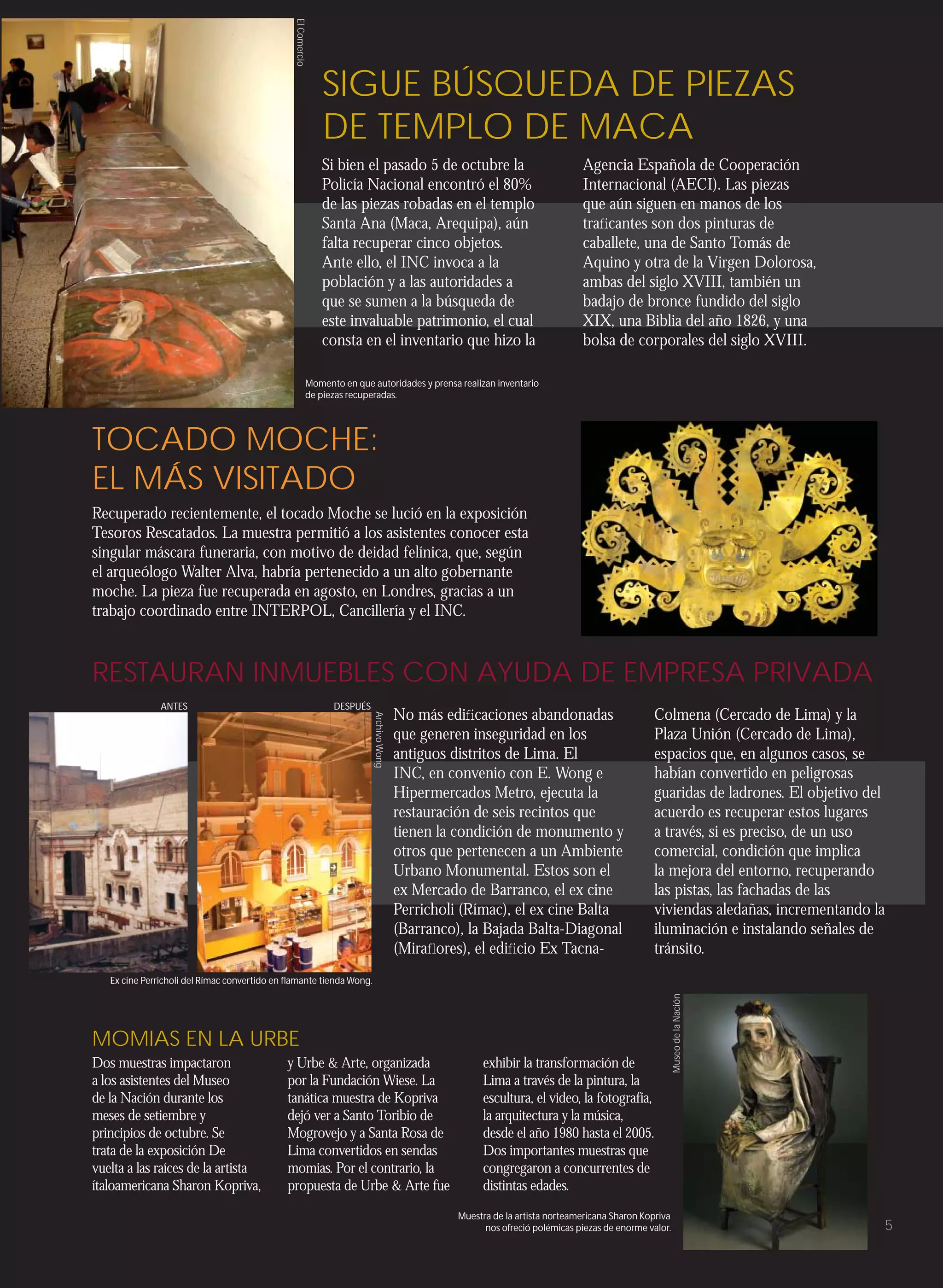 El Comercio
                                                                SIGUE BÚSQUEDA DE PIEZAS
                                                                DE TEMPLO DE MACA
                                                                Si bien el pasado 5 de octubre la                                  Agencia Española de Cooperación
                                                                Policía Nacional encontró el 80%                                   Internacional (AECI). Las piezas
                                                                de las piezas robadas en el templo                                 que aún siguen en manos de los
                                                                Santa Ana (Maca, Arequipa), aún                                    traﬁcantes son dos pinturas de
                                                                falta recuperar cinco objetos.                                     caballete, una de Santo Tomás de
                                                                Ante ello, el INC invoca a la                                      Aquino y otra de la Virgen Dolorosa,
                                                                población y a las autoridades a                                    ambas del siglo XVIII, también un
                                                                que se sumen a la búsqueda de                                      badajo de bronce fundido del siglo
                                                                este invaluable patrimonio, el cual                                XIX, una Biblia del año 1826, y una
                                                                consta en el inventario que hizo la                                bolsa de corporales del siglo XVIII.

                                                             Momento en que autoridades y prensa realizan inventario
                                                             de piezas recuperadas.




TOCADO MOCHE:
EL MÁS VISITADO
Recuperado recientemente, el tocado Moche se lució en la exposición
Tesoros Rescatados. La muestra permitió a los asistentes conocer esta
singular máscara funeraria, con motivo de deidad felínica, que, según
el arqueólogo Walter Alva, habría pertenecido a un alto gobernante
moche. La pieza fue recuperada en agosto, en Londres, gracias a un
trabajo coordinado entre INTERPOL, Cancillería y el INC.



RESTAURAN INMUEBLES CON AYUDA DE EMPRESA PRIVADA
               ANTES                                               DESPUÉS
                                                                                            No más ediﬁcaciones abandonadas                         Colmena (Cercado de Lima) y la
                                                                             Archivo Wong




                                                                                            que generen inseguridad en los                          Plaza Unión (Cercado de Lima),
                                                                                            antiguos distritos de Lima. El                          espacios que, en algunos casos, se
                                                                                            INC, en convenio con E. Wong e                          habían convertido en peligrosas
                                                                                            Hipermercados Metro, ejecuta la                         guaridas de ladrones. El objetivo del
                                                                                            restauración de seis recintos que                       acuerdo es recuperar estos lugares
                                                                                            tienen la condición de monumento y                      a través, si es preciso, de un uso
                                                                                            otros que pertenecen a un Ambiente                      comercial, condición que implica
                                                                                            Urbano Monumental. Estos son el                         la mejora del entorno, recuperando
                                                                                            ex Mercado de Barranco, el ex cine                      las pistas, las fachadas de las
                                                                                            Perricholi (Rímac), el ex cine Balta                    viviendas aledañas, incrementando la
                                                                                            (Barranco), la Bajada Balta-Diagonal                    iluminación e instalando señales de
                                                                                            (Miraﬂores), el ediﬁcio Ex Tacna-                       tránsito.
   Ex cine Perricholi del Rímac convertido en ﬂamante tienda Wong.
                                                                                                                                                            Museo de la Nación




MOMIAS EN LA URBE
Dos muestras impactaron                      y Urbe & Arte, organizada                                     exhibir la transformación de
a los asistentes del Museo                   por la Fundación Wiese. La                                    Lima a través de la pintura, la
de la Nación durante los                     tanática muestra de Kopriva                                   escultura, el video, la fotografía,
meses de setiembre y                         dejó ver a Santo Toribio de                                   la arquitectura y la música,
principios de octubre. Se                    Mogrovejo y a Santa Rosa de                                   desde el año 1980 hasta el 2005.
trata de la exposición De                    Lima convertidos en sendas                                    Dos importantes muestras que
vuelta a las raíces de la artista            momias. Por el contrario, la                                  congregaron a concurrentes de
ítaloamericana Sharon Kopriva,               propuesta de Urbe & Arte fue                                  distintas edades.
                                                                                                      Muestra de la artista norteamericana Sharon Kopriva
                                                                                                            nos ofreció polémicas piezas de enorme valor.                               5
 