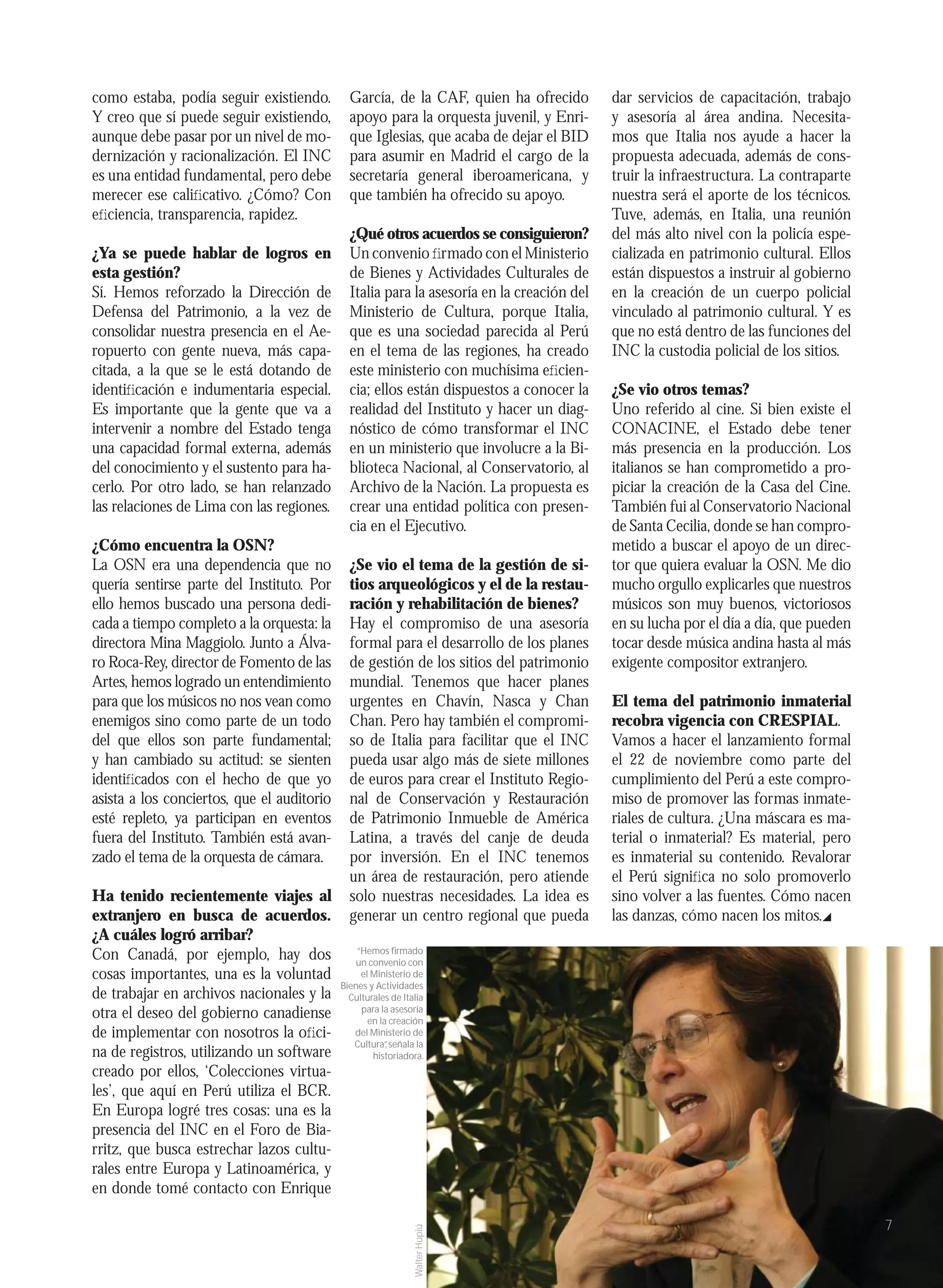 como estaba, podía seguir existiendo.         García, de la CAF, quien ha ofrecido         dar servicios de capacitación, trabajo
Y creo que sí puede seguir existiendo,        apoyo para la orquesta juvenil, y Enri-      y asesoría al área andina. Necesita-
aunque debe pasar por un nivel de mo-         que Iglesias, que acaba de dejar el BID      mos que Italia nos ayude a hacer la
dernización y racionalización. El INC         para asumir en Madrid el cargo de la         propuesta adecuada, además de cons-
es una entidad fundamental, pero debe         secretaría general iberoamericana, y         truir la infraestructura. La contraparte
merecer ese caliﬁcativo. ¿Cómo? Con           que también ha ofrecido su apoyo.            nuestra será el aporte de los técnicos.
eﬁciencia, transparencia, rapidez.                                                         Tuve, además, en Italia, una reunión
                                              ¿Qué otros acuerdos se consiguieron?         del más alto nivel con la policía espe-
¿Ya se puede hablar de logros en              Un convenio ﬁrmado con el Ministerio         cializada en patrimonio cultural. Ellos
esta gestión?                                 de Bienes y Actividades Culturales de        están dispuestos a instruir al gobierno
Sí. Hemos reforzado la Dirección de           Italia para la asesoría en la creación del   en la creación de un cuerpo policial
Defensa del Patrimonio, a la vez de           Ministerio de Cultura, porque Italia,        vinculado al patrimonio cultural. Y es
consolidar nuestra presencia en el Ae-        que es una sociedad parecida al Perú         que no está dentro de las funciones del
ropuerto con gente nueva, más capa-           en el tema de las regiones, ha creado        INC la custodia policial de los sitios.
citada, a la que se le está dotando de        este ministerio con muchísima eﬁcien-
identiﬁcación e indumentaria especial.        cia; ellos están dispuestos a conocer la     ¿Se vio otros temas?
Es importante que la gente que va a           realidad del Instituto y hacer un diag-      Uno referido al cine. Si bien existe el
intervenir a nombre del Estado tenga          nóstico de cómo transformar el INC           CONACINE, el Estado debe tener
una capacidad formal externa, además          en un ministerio que involucre a la Bi-      más presencia en la producción. Los
del conocimiento y el sustento para ha-       blioteca Nacional, al Conservatorio, al      italianos se han comprometido a pro-
cerlo. Por otro lado, se han relanzado        Archivo de la Nación. La propuesta es        piciar la creación de la Casa del Cine.
las relaciones de Lima con las regiones.      crear una entidad política con presen-       También fui al Conservatorio Nacional
                                              cia en el Ejecutivo.                         de Santa Cecilia, donde se han compro-
¿Cómo encuentra la OSN?                                                                    metido a buscar el apoyo de un direc-
La OSN era una dependencia que no             ¿Se vio el tema de la gestión de si-         tor que quiera evaluar la OSN. Me dio
quería sentirse parte del Instituto. Por      tios arqueológicos y el de la restau-        mucho orgullo explicarles que nuestros
ello hemos buscado una persona dedi-          ración y rehabilitación de bienes?           músicos son muy buenos, victoriosos
cada a tiempo completo a la orquesta: la      Hay el compromiso de una asesoría            en su lucha por el día a día, que pueden
directora Mina Maggiolo. Junto a Álva-        formal para el desarrollo de los planes      tocar desde música andina hasta al más
ro Roca-Rey, director de Fomento de las       de gestión de los sitios del patrimonio      exigente compositor extranjero.
Artes, hemos logrado un entendimiento         mundial. Tenemos que hacer planes
para que los músicos no nos vean como         urgentes en Chavín, Nasca y Chan             El tema del patrimonio inmaterial
enemigos sino como parte de un todo           Chan. Pero hay también el compromi-          recobra vigencia con CRESPIAL.
del que ellos son parte fundamental;          so de Italia para facilitar que el INC       Vamos a hacer el lanzamiento formal
y han cambiado su actitud: se sienten         pueda usar algo más de siete millones        el 22 de noviembre como parte del
identiﬁcados con el hecho de que yo           de euros para crear el Instituto Regio-      cumplimiento del Perú a este compro-
asista a los conciertos, que el auditorio     nal de Conservación y Restauración           miso de promover las formas inmate-
esté repleto, ya participan en eventos        de Patrimonio Inmueble de América            riales de cultura. ¿Una máscara es ma-
fuera del Instituto. También está avan-       Latina, a través del canje de deuda          terial o inmaterial? Es material, pero
zado el tema de la orquesta de cámara.        por inversión. En el INC tenemos             es inmaterial su contenido. Revalorar
                                              un área de restauración, pero atiende        el Perú signiﬁca no solo promoverlo
Ha tenido recientemente viajes al             solo nuestras necesidades. La idea es        sino volver a las fuentes. Cómo nacen
extranjero en busca de acuerdos.              generar un centro regional que pueda         las danzas, cómo nacen los mitos.
¿A cuáles logró arribar?
Con Canadá, por ejemplo, hay dos                “Hemos ﬁrmado
                                                un convenio con
cosas importantes, una es la voluntad            el Ministerio de
                                            Bienes y Actividades
de trabajar en archivos nacionales y la       Culturales de Italia
otra el deseo del gobierno canadiense            para la asesoría
                                                   en la creación
de implementar con nosotros la oﬁci-           del Ministerio de
                                               Cultura” señala la
                                                        ,
na de registros, utilizando un software             historiadora.
creado por ellos, ‘Colecciones virtua-
les’, que aquí en Perú utiliza el BCR.
En Europa logré tres cosas: una es la
presencia del INC en el Foro de Bia-
rritz, que busca estrechar lazos cultu-
rales entre Europa y Latinoamérica, y
en donde tomé contacto con Enrique

                                                                                                                                      7
                                                               Walter Hupiú
 