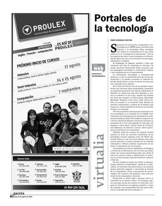 Portales de
                                      la tecnología
                                                            rUBÉn HErnándEz rEntErÍa




                                                            S
                                                                     inónimos de innovación, vanguardia y mo-
                                                                     dernidad son la WWW, mejor conocida como
                                                                     Internet, y la tecnología. Estos conceptos
                                                                     van juntos en el desarrollo de lo que ahora
                                                            sabemos es la “sociedad de la información”. Uno de
                                                            los espacios que unen a estos conceptos es la diversi-
                                                            dad de datos que hay en la red acerca de tecnología,
                                                            informática y cómputo.
                                                                El despliegue de páginas, portales y blogs que
                                    Busca                   contienen este tipo de contenidos es inmenso. Se

                                    web
                                    más en la
                                                            puede encontrar información desde proyectos que
                                                            son parteaguas tecnológicos o información chatarra
                                                            o que simplemente no es trascendental.
                                  www.diarioti.com
                                                                La información tecnológica y computacional
                                  www.ciberhabitat.gob.mx
                                                            oportuna y veraz es importante para las nuevas ge-
                                                            neraciones y la pueden encontrar en Internet sa-
                                                            biendo donde buscar y cómo reconocer un sitio serio
                                                            con contenido real y objetivo.
                                                                En el área de noticias uno de los portales impor-
                                                            tantes que muestran datos actualizados y presentan
                                                            un panorama general de este tipo de información es
                                                            DiarioTi, un portal que está bien diseñado y, aun-
                                                            que es repetitivo en sus links, clasifica las noticias
                                                            por tema, por ejemplo, en Cibercultura, Seguridad,
                                                            Hardware, Negocios, entre otros. Cada noticia con-
                                                            tiene un resumen y el contenido total, además los
                                                            artículos relacionados y enlaces de la empresa que
                                                            la genera e incluye también la forma de recomendar
                                                            el texto a un conocido.
                                                                Otro de los portales noticiosos que motivan la cul-
                                                            tura tecnológica es el realizado por la UNAM, cuyo
                                                            contenido está enfocado para la sociedad de la infor-
                                                            mación mexicana. Esta Universidad en conjunto con
                                                            e-mexico (portal del gobierno mexicano) presenta un
                                                            panorama de lo que está pasando en este país con
                                                            respecto a estos temas. Incluye datos de la Asocia-
                                                            ción Mexicana de Internet e incluso ofrece partici-
                                                            par con artículos de los internautas.
                                                                También están las revistas de cómputo hechas
                                                            internet, es decir, las versiones electrónicas de las
                                  virtualia

                                                            principales revistas impresas como PC World, Ne-
                                                            tmedia, B:Secure, que son de las mejores sitios para
                                                            revisar artículos y noticias actuales de los cambios
                                                            informáticos. Ofrecen también seguimiento de los
                                                            textos y comentarios de sus usuarios.
                                                                Los portales que ofrecen capacitación tecnológica
                                                            y cultura de la información son los sitios que deben
                                                            visitar las nuevas generaciones para que desde el
                                                            inicio los usuarios (niños y adolescentes) se instru-
                                                            yan en el buen manejo, tanto del hardware, software
                                                            e Internet.
                                                                En este renglón el portal que ofrece la adminis-
                                                            tración pública es Ciberhábitat: ciudad de la infor-
                                                            mática, un excelente sitio para iniciar a los usuarios
                                                            porque aprenden jugando y conociendo la historia
                                                            de la computación, ofrece conocimiento de univer-
                                                            sidades, del comercio, del gobierno, pero todo por
                                                            medio de la computadora e Internet.
                                                                Finalmente, es difícil saber a primera vista si el
                                                            contenido de un portal es falso, sin embargo, algu-
                                                            nos tips para revisar son: checar el url del web, com-
                                                            parar la información con páginas similares y tratar
                                                            de contactar a los responsables del sitio para confir-
                                                            mar la veracidad del texto publicado. [



18   lunes 24 de agosto de 2009
 