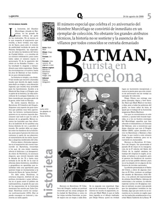 La gaceta                                                                                                                                         24 de agosto de 2009           5
VÍCToR MANueL PAZARÍN                                             El número especial que celebra el 70 aniversario del

L
        a historieta del Hombre
        Murciélago, situada en Bar-
                                                                  Hombre Murciélago se convirtió de inmediato en un
        celona, no ha gozado de
        buenas críticas, de parte
                                                                  ejemplar de colección. No obstante los grandes atributos




                                                                  B
de los instruidos. No al menos en
lo que respecta al argumento que
                                                                  técnicos, la historia no se sostiene y la ausencia de los
resulta, a decir verdad, una espe-
cie de fiasco, pues ante el cúmulo
                                                                  villanos por todos conocidos se extraña demasiado



                                                                                                ATMAN,
de publicidad recibida de parte de            Guión: Mark
Planeta DeAgostini, las expectati-            Waid
vas de todos los fanáticos del héroe          Dibujo: Diego
de Ciudad Gótica —y a resultas de             Olmos
un número celebratorio, pues como             Portada: Jim
todos saben el número marca el                Lee




                                                                                                turista en
aniversario 70 de la aparición del            Formato: Libro
cómic en los Estados Unidos—, no              cartoné, 48
ha resultado lo singular y extraor-           páginas a color.




                                                                                                arcelona
dinario que todos esperaban. Dadas            Edición original:
                                              Batman in
las circunstancias y el motivo, hasta
                                              Barcelona:
los fans de Batman se han mostra-             Dragon’s
do un poco decepcionados.                     Knight, USA
    La historia es simple y sin chiste.       Editorial:
Y han tenido que recurrir a leyendas          Planeta
locales (por decirlo de algún modo)           DeAgostini
para darle un origen y una ubicación
regional, que resulta muy accesible
para los barceloneses. Acuden a la                                                                                                               logra un lucimiento excepcional, y
fábula de San Jorge y el Dragón, que                                                                                                             marca la pauta para que este núme-
es parte de la historia y la vida socio-                                                                                                         ro de aniversario sea de verdad un
cultural de la antigua Cataluña y es                                                                                                             ejemplar de colección.
bien conocida por una gran parte de                                                                                                                  Diego Olmos nos entrega una
la gente, sobre todo en Europa.                                                                                                                  pieza ejemplar, digna y bien lleva-
    De cierta manera Batman en                                                                                                                   da. Hace que Mark Waid se vea bien
Barcelona: El Caballero del Dragón,
disponen una especie de guía turís-        4
                                           Lucha entre
                                                                                                                                                 y deja, pese a todas las pobrezas del
                                                                                                                                                 guión, un buen sabor de boca, al
tica que podrían muy bien aprove-                                                                                                                igual que el trabajo de la iluminista
char los lectores norteamericanos,         las gárgolas en                                                                                       aragonesa Marta Martínez.
quienes en su enorme mayoría des-          Barcelona.                                                                                                Los que no encontramos en este
conocen casi todo lo que no esté al        Fotos: Archivo                                                                                        número, y quizás todo mundo espe-
alcance de su geografía. Menos co-                                                                                                               raba, es a los ya ilustres enemigos
nocen las leyendas que han ofreci-                                                                                                               del Murciélago, aquellos que han
do a la tradición de los pueblos una                                                                                                             ofrecido el dramatismo a la historia
forma distinta de ver y percibir el                                                                                                              del Batman, sino a monstruos que
mundo. En cambio debe ser popu-                                                                                                                  dejan observar que son el Dragón
lar entre los fanáticos de la historie-                                                                                                          (Killer CROC, quien siembra el te-
tas, pues para el grueso de éstos son                                                                                                            rror en Barcelona) y Batman a San
comunes (y parte de sus placeres),                                                                                                               Jorge, lo que vuelve a este número
el conocimiento de los mitos, leyen-                                                                                                             una alegoría moderna, pero no la
das y alegorías medievales del orbe.                                                                                                             convierte en memorable.
    Ciertos datos y fórmulas expues-                                                                                                                 Batman en Barcelona: El Caba-
tas en el argumento del cuento tras-                                                                                                             llero del Dragón, fue presentada el
currido en Barcelona, recuerdan                                                                                                                  pasado 29 de mayo en la inaugura-
a los que, de una mejor manera,                                                                                                                  ción de la 27 edición del Salón del
                                            historieta




ofrecía el delicioso y ya desapareci-                                                                                                            Cómic de la capital catalana (se
do cómic de Fantômas, la amenaza                                                                                                                 tradujo del original en inglés, al ca-
elegante, que circuló durante toda                                                                                                               talán, al italiano y al español), pero
la década de los 70 y hasta muy                                                                                                                  al parecer los fanáticos de nuestro
entrada la de los 80, en la cual se                                                                                                              país no la han podido obtener, pues
ofrecían datos históricos, científicos                                                                                                           no se ha dejado ver en alguno de los
y geográficos en apostillas que re-                                                                                                              kioscos de revistas nacionales.
sultaban todo una aportación para                                                                                                                    La edición presentada en el Salón
quienes luego se incorporarían a la                                                                                                              del Cómic, a decir de algunas rese-
lectura de libros de “puras letritas”.                                                                                                           ñas en El País, contiene un prólogo
    Un dato extra. Fantômas, la                                                                                                                  del alcalde de Barcelona Jordi He-
amenaza elegante, disfrutó de una                                                                                                                reu, y un artículo del representante
profusa circulación y gran influen-                                                                                                              de artistas David Macho. Además de
cia en el gusto entre el público de                                                                                                              entrevistas a los autores, la edición
Latinoamérica, al grado de que uno                                                                                                               especial cuenta con 48 páginas cosi-
de los argumentos de la historieta                                    Batman en Barcelona: El Caba-       lle es seguido con exactitud. Algo     das en cartoné, un poco más grande
mexicana fue escrito por Julio Cor-                               llero del Dragón, realiza un puntual    que es de reconocer. Y aunque des-     que los ejemplares vendidos en las
tázar: Fantômas contra los vampi-                                 recorrido por las zonas antiguas de     merece en mucho el argumento, es-      tiendas, algo que por cierto no se en-
ros multinacionales (1975). Hoy se                                la ciudad de Barcelona y, como en       crito por Mark Waid, lo que se halla   cuentra en la versión en inglés (que
puede conseguir en internet y me-                                 las viejas novelas francesas, se pue-   bien logrado es el dibujo realizado    me ha traducido amablemente el es-
recería un texto aparte.                                          de seguir con un mapa y cada deta-      por Diego Olmos, quien en verdad       critor Mario Calderón de la Rosa). [
 