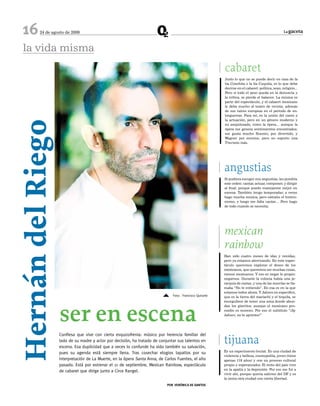 16     24 de agosto de 2009                                                                                                                     La gaceta




  la vida misma
                                                                                                          cabaret
                                                                                                          Justo lo que no se puede decir en casa de la
                                                                                                          tía Conchita o la tía Cuquita, es lo que debe
                                                                                                          decirse en el cabaret: política, sexo, religión...
                                                                                                          Pero si todo el peso queda en la denuncia y
                                                                                                          la crítica, se pierde el balance. La música es
                                                                                                          parte del espectáculo, y el cabaret mexicano
                                                                                                          le debe mucho al teatro de revista, además
                                                                                                          de sus raíces europeas en el periodo de en-
                                                                                                          treguerras. Para mí, es la unión del canto y
                                                                                                          la actuación, pero en un género moderno y
Hernán del Riego

                                                                                                          no anquilosado, como la ópera… aunque la
                                                                                                          ópera me genera sentimientos encontrados:
                                                                                                          me gusta mucho Rossini, por divertido, y
                                                                                                          Wagner por enorme, pero no soporto una
                                                                                                          Traviata más.




                                                                                                          angustias
                                                                                                          Si pudiera escoger mis angustias, les pondría
                                                                                                          este orden: cantar, actuar, componer, y dirigir
                                                                                                          al final; porque puedo manejarme mejor en
                                                                                                          escena. También tengo temporadas: a veces
                                                                                                          hago mucha música, pero extraño el histrio-
                                                                                                          nismo, y luego me falta cantar… Pero hago
                                                                                                          de todo cuando se necesita.




                                                                                                          mexican
                                                                                                          rainbow
                                                                                                          Han sido cuatro meses de idas y venidas,
                                                                                                          pero ya estamos aterrizando. En este espec-
                                                                                                          táculo queremos explorar el deseo de los
                                                                                                          mexicanos, que queremos ser muchas cosas,
                                                                                                          menos mexicanos. Y eso es negar lo propio:
                                                                                                          negarnos. Durante la colonia había una je-
                                                                                                          rarquía de castas, y una de las mezclas se lla-
                                                                                                          maba “No te entiendo”. En esa es en la que
                                                                                                          estamos todos ahora. Y Jalisco en específico,
                                                                         5     Foto: Francisco Quirarte   que es la tierra del mariachi y el tequila, se




                   ser en escena
                                                                                                          enorgullece de tener una zona donde abun-
                                                                                                          dan los güeritos, aunque el mexicano pro-
                                                                                                          medio es moreno. Por eso el subtítulo “¡Ay
                                                                                                          Jalisco, no te aprietes!”




                   Confiesa que vive con cierta esquizofrenia: músico por herencia familiar del
                   lado de su madre y actor por decisión, ha tratado de conjuntar sus talentos en
                   escena. Esa duplicidad que a veces lo confunde ha sido también su salvación,
                                                                                                          tijuana
                                                                                                          Es un experimento brutal. Es una ciudad de
                   pues su agenda está siempre llena. Tras cosechar elogios tapatíos por su
                                                                                                          violencia y belleza, cosmopolita, joven (tiene
                   interpretación de La Muerte, en la ópera Santa Anna, de Carlos Fuentes, el año         apenas 118 años) y con un proceso cultural
                   pasado. Está por estrenar el 11 de septiembre, Mexican Rainbow, espectáculo            propio y esperanzador. El resto del país vive
                                                                                                          en la apatía y la depresión. Por eso me fui a
                   de cabaret que dirige junto a Circe Rangel.
                                                                                                          vivir ahí, porque quería salirme del DF y es
                                                                                                          la única otra ciudad con cierta libertad.
                                                                            PoR VeRÓNICA De SANToS
 