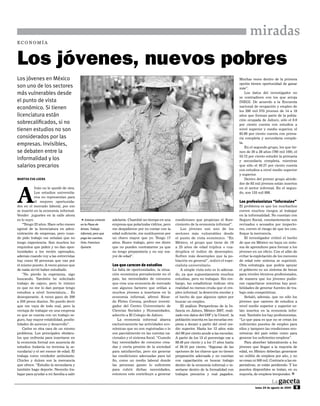 miradas
ECONOMÍA




Los jóvenes, nuevos pobres
Los jóvenes en México                                                                                                                           Muchas veces dentro de la primera
                                                                                                                                                opción tienen oportunidad de ganar
son uno de los sectores                                                                                                                         más”.
más vulnerables desde                                                                                                                               Los datos del investigador no
                                                                                                                                                se contradicen con los que arroja
el punto de vista                                                                                                                               INEGI. De acuerdo a la Encuesta
económico. Si tienen                                                                                                                            nacional de ocupación y empleo de
                                                                                                                                                los 290 mil 570 jóvenes de 14 a 19
licenciatura están                                                                                                                              años que forman parte de la pobla-
                                                                                                                                                ción ocupada de Jalisco, sólo el 8.6
sobrecalificados, si no                                                                                                                         por ciento cuenta con estudios a
tienen estudios no son                                                                                                                          nivel superior y medio superior, el
                                                                                                                                                85.66 por ciento cuenta con prima-
considerados por las                                                                                                                            ria completa y secundaria comple-
empresas. Invisibles,                                                                                                                           ta.
                                                                                                                                                    En el segundo grupo, los que tie-
se debaten entre la                                                                                                                             nen de 20 a 29 años (760 mil 109), el
                                                                                                                                                53.72 por ciento estudió la primaria
informalidad y los                                                                                                                              y secundaria completa, mientras
salarios precarios                                                                                                                              que sólo el 40.57 por ciento cuenta
                                                                                                                                                con estudios a nivel medio superior
                                                                                                                                                y superior.
MartHa Eva LoEra                                                                                                                                    Dentro del primer grupo alrede-




A
                                                                                                                                                dor de 92 mil jóvenes están insertos
            Iván no le quedó de otra.                                                                                                           en el sector informal. En el segun-
            Los estudios universita-                                                                                                            do, son 155 mil 898.
            rios no representan para
            él mejores oportunida-                                                                                                              Los profesionistas “informales”
des en el mercado laboral, por eso                                                                                                              El problema es que los muchachos
se insertó en la economía informal.                                                                                                             corren muchos riesgos al trabajar
Vender juguetes en la calle ahora                                                                                                               en la informalidad. No cuentan con
es lo suyo.                              5Estatua viviente    adelante. Chambié un tiempo en una      condiciones que propician el flore-       Seguro Social, constantemente son
    “Tengo 22 años. Hace ocho meses      en la Plaza de       empresa que polarizaba vidrios, pero    cimiento de la economía informal”.        revisados o acosados por inspecto-
egresé de la licenciatura en admi-       Armas. Trabajo       me despidieron por no contar con la        Los jóvenes son uno de los             res, corren el riesgo de que les con-
nistración de empresas, pero cuan-       informal, pero que   edad suficiente, me sustituyeron por    sectores más vulnerables desde            fisque la mercancía.
do pido trabajo me señalan que no        paga las cuentas.    un chavo mayor que yo. Tengo 17         el punto de vista económico. “En              El investigador criticó el hecho
tengo experiencia. Son muchos los        Foto: Francisco      años. Busco trabajo, pero me dicen      México, el grupo que tiene de 16          de que en México no haya un siste-
requisitos que piden y no dan opor-      Quirarte             que no pueden contratarme ya que        a 25 años de edad triplica o cua-         ma de aprendices para formar a los
tunidades a los recién egresados,                             no tengo preparatoria y no soy ma-      druplica el índice de desempleo.          jóvenes en un oficio. Con el afán de
además cuando voy a las entrevistas                           yor de edad”.                           Sufren más desempleo que la po-           evitar la explotación de los menores
hay como 50 personas que van por                                                                      blación en general”, indicó el espe-      de edad este sistema se suprimió.
el mismo puesto. A veces pienso que                           Los que carecen de estudios             cialista universitario.                   Otra estrategia que podría apoyar
de nada sirvió haber estudiado.                               La falta de oportunidades, la situa-       A simple vista esto es lo adecua-      el gobierno es un sistema de becas
    ”No pierdo la esperanza, sigo                             ción económica prevaleciente en el      do, ya que supuestamente muchos           para niveles técnicos profesionales,
buscando. También he solicitado                               país, las necesidades de consumo        estudian, pero no trabajan. Sin em-       de manera que los jóvenes pudie-
trabajo de cajero, pero lo irónico                            que crea una economía de mercado        bargo, las estadísticas indican otra      ran capacitarse mientras hay posi-
es que no me lo dan porque tengo                              son algunos factores que orillan a      realidad no menos cruda que el em-        bilidades de generar fuentes de tra-
estudios a nivel licenciatura… Es                             muchos jóvenes a insertarse en la       pleo informal: la deserción escolar y     bajo más competitivas.
desesperante. A veces gano de 200                             economía informal, afirmó Ricar-        el hecho de que algunos opten por             Señaló, además, que no sólo los
a 350 pesos diarios. No puedo decir                           do Fletes Corona, profesor investi-     buscar un empleo.                         jóvenes que carecen de estudios a
que me vaya de todo mal, pero la                              gador del Centro Universitario de          El análisis Perspectivas de la In-     nivel medio superior y superior es-
ventaja de trabajar en una empresa                            Ciencias Sociales y Humanidades,        fancia en Jalisco, México 2007, reali-    tán insertos en la economía infor-
es que se cuenta con un trabajo se-                           adscrito a El Colegio de Jalisco.       zado con datos del DIF y la Unicef, la    mal. También los hay profesionistas.
guro, hay mayor estabilidad, posibi-                              La economía informal abarca         población inscrita en las escuelas em-    “Lo que pasa es que no se crean los
lidades de ascenso y desarrollo”.                             exclusivamente las actividades eco-     pieza a decaer a partir del nivel me-     suficientes puestos de empleo para
    Carlos es otra cara de un mismo                           nómicas que no son registradas o lo     dio superior. Hasta los 12 años más       ellos y tampoco las condiciones eco-
problema. Los principales obstácu-                            son parcialmente en las cuentas na-     del 96 por ciento acude a las escuelas.   nómicas del país están como para
los que enfrenta para insertarse en                           cionales y el sistema fiscal. “Cuando   A partir de los 13 el porcentaje cae a    generar los suficientes empleos”.
la economía formal son ausencia de                            hay necesidades de consumo crea-        88.49 por ciento y a los 17 años hasta        Para absorber laboralmente a los
estudios (todavía no termina la se-                           das y cierta presión de la sociedad     el 39.10 por ciento. “Algunas de las      jóvenes que llegan a la mayoría de
cundaria) y el ser menor de edad. Él                          para satisfacerlas, pero sin generar    opciones de los chavos que no tienen      edad, en México deberían generarse
trabaja como vendedor ambulante.                              las condiciones adecuadas para tal      preparación adecuada y no cuentan         un millón de empleos por año, y no
Chicles y dulces son la mercancía                             fin, como un medio laboral donde        con capacitación es buscar trabajo        se crean ni 500 mil. Contrario a las ex-
que ofrece. “Estudio la secundaria y                          las personas ganen lo suficiente        dentro de la economía informal o in-      pectativas, se están perdiendo. Y los
también hago deporte. Necesito tra-                           para cubrir dichas necesidades,         sertarse dentro de la formalidad con      puestos disponibles se tratan, en su
bajar para ayudar a mi familia a salir                        entonces esto contribuye a generar      trabajos precarios y mal pagados.         mayoría, de empleos temporales. [



                                                                                                                                                          lunes 24 de agosto de 2009   9
 