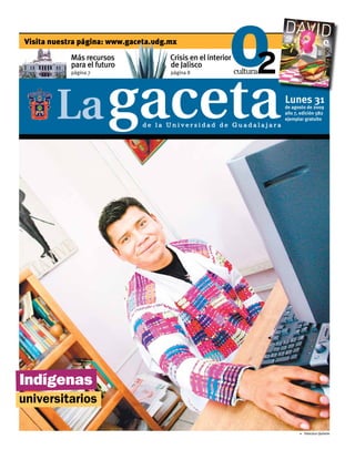 Visita nuestra página: www.gaceta.udg.mx
            Más recursos              Crisis en el interior
            para el futuro            de Jalisco
            página 7                  página 8




                                                                  Lunes 31
                                                                  de agosto de 2009
                                                                  año 7, edición 582
                                                                  ejemplar gratuito
                               de la Universidad de Guadalajara




Indígenas
universitarios

                                                                        5 Francisco Quirarte
 