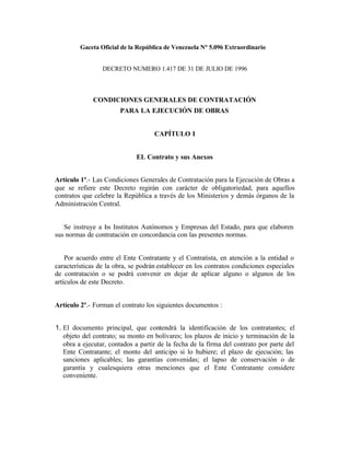 Gaceta Oficial de la República de Venezuela N° 5.096 Extraordinario
DECRETO NUMERO 1.417 DE 31 DE JULIO DE 1996
CONDICIONES GENERALES DE CONTRATACIÓN
PARA LA EJECUCIÓN DE OBRAS
CAPÍTULO I
EL Contrato y sus Anexos
Artículo 1º.- Las Condiciones Generales de Contratación para la Ejecución de Obras a
que se refiere este Decreto regirán con carácter de obligatoriedad, para aquellos
contratos que celebre la República a través de los Ministerios y demás órganos de la
Administración Central.
Se instruye a los Institutos Autónomos y Empresas del Estado, para que elaboren
sus normas de contratación en concordancia con las presentes normas.
Por acuerdo entre el Ente Contratante y el Contratista, en atención a la entidad o
características de la obra, se podrán establecer en los contratos condiciones especiales
de contratación o se podrá convenir en dejar de aplicar alguno o algunos de los
artículos de este Decreto.
Artículo 2º.- Forman el contrato los siguientes documentos :
1. El documento principal, que contendrá la identificación de los contratantes; el
objeto del contrato; su monto en bolívares; los plazos de inicio y terminación de la
obra a ejecutar, contados a partir de la fecha de la firma del contrato por parte del
Ente Contratante; el monto del anticipo si lo hubiere; el plazo de ejecución; las
sanciones aplicables; las garantías convenidas; el lapso de conservación o de
garantía y cualesquiera otras menciones que el Ente Contratante considere
conveniente.
 