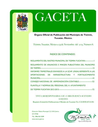 INTEGRANTES DEL CABILDO
C.P. MARIA DEL ROSARIO DIAZ GONGORA
ÍNDICE DE CONTENIDO:
REGLAMENTO DEL RASTRO MUNICIPAL DE TIZIMIN YUCATAN--------------1
REGLAMENTO DE ANUNCIOS E IMAGEN PUBLICITARIA DEL MUNICIPIO
DE TIZIMIN------------------------------------------------------------------------------------12
INFORMES TRIMESTRALES ENVIADOS A LA SCHP. (PASH) REFERENTE A LAS
APORTACIONES DE INFRAESTRUCTURA Y FORTALECIMIENTO
MUNICIPAL------------------------------------------------------------------------------------41
CONSEJO NACIONAL DE ARMONIZACIÓN CONTABLE----------------------52
PLANTILLA Y NOMINA DEL PERSONAL DEL H. AYUNTAMIENTO
DE TIZIMIN YUCATAN 2012-2015------------------------------------------------------72
Dirección: Palacio Municipal C.51 S/N Centro.
CP. 97700
TEL. (986) 86 35389
www.tizimín.gob.mx
Tizimín, Yucatán, México a 25 de Noviembre del 2013, Número 8.
TITULAR RESPONSABLE: LIC. CARLOS JESÚS ACEVEDO
LOZANO.
Registro Estatal de Publicaciones Oficiales de Yucatán No. CJ-DOGEY-GM-
035
GACETA
MUNICIP
AL
Órgano Oficial de Publicación del Municipio de Tizimín,
Yucatán, México.
 