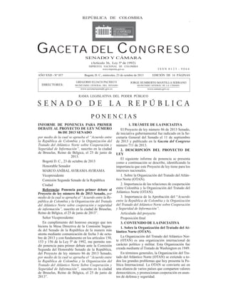 GACETA DEL CONGRESO 857

REPÚBLICA23DEoctubre de 2013
Miércoles, de COLOMBIA

Página 1

GACETA DEL C O N G R E S O
SENADO Y CÁMARA
(Artículo 36, Ley 5ª de 1992)
IMPRENTA NACIONAL DE COLOMBIA
www.imprenta.gov.co

AÑO XXII - Nº 857

ISSN 0123 - 9066

Bogotá, D. C., miércoles, 23 de octubre de 2013

EDICIÓN DE 16 PÁGINAS

GREGORIO ELJACH PACHECO

JORGE HUMBERTO MANTILLA SERRANO

SECRETARIO GENERAL DEL SENADO

SECRETARIO GENERAL DE LA CÁMARA

www.secretariasenado.gov.co

DIRECTORES:

www.camara.gov.co

RAMA LEGISLATIVA DEL PODER PÚBLICO

SENADO DE LA REPÚBLICA
PONENCIAS
INFORME DE PONENCIA PARA PRIMER
DEBATE AL PROYECTO DE LEY NÚMERO
86 DE 2013 SENADO
por medio de la cual se aprueba el “Acuerdo entre
la República de Colombia y la Organización del
Tratado del Atlántico Norte sobre Cooperación y
Seguridad de Información”, suscrito en la ciudad
de Bruselas, Reino de Bélgica, el 25 de junio de
2013.
Bogotá D. C., 23 de octubre de 2013
Honorable Senador
MARCO ANÍBAL AVIRAMA AVIRAMA
Vicepresidente
Comisión Segunda Senado de la República
Ciudad
Referencia: Ponencia para primer debate al
Proyecto de ley número 86 de 2013 Senado, por
medio de la cual se aprueba el “Acuerdo entre la República de Colombia y la Organización del Tratado
del Atlántico Norte sobre cooperación y seguridad
de información”, suscrito en la ciudad de Bruselas,
Reino de Bélgica, el 25 de junio de 2013”.
Señor Vicepresidente:
En cumplimiento del honroso encargo que nos
hiciera la Mesa Directiva de la Comisión Segunda del Senado de la República de la manera más
atenta mediante comunicación de fecha 3 de octubre de 2013 y con fundamento en los artículos 150,
153 y 156 de la Ley 5ª de 1992, me permito rendir ponencia para primer debate ante la Comisión
Segunda del Honorable Senado de la República,
del Proyecto de ley número 86 de 2013 Senado,
por medio de la cual se aprueba el “Acuerdo entre
la República de Colombia y la Organización del
Tratado del Atlántico Norte Sobre Cooperación y
Seguridad de Información”, suscrito en la ciudad
de Bruselas, Reino de Bélgica, el 25 de junio de
2013”.

1. TRÁMITE DE LA INICIATIVA
El Proyecto de ley número 86 de 2013 Senado,
de iniciativa gubernamental fue radicado en la Secretaría General del Senado el 11 de septiembre
de 2013 y publicado en la Gaceta del Congreso
número 711 de 2013.
2. DESCRIPCIÓN DEL PROYECTO DE
LEY
El siguiente informe de ponencia se presenta
importancia que este Proyecto de ley tiene para los
intereses nacionales.
1. Sobre la Organización del Tratado del Atlántico Norte (OTAN).
2. Importancia de las relaciones de cooperación
entre Colombia y la Organización del Tratado del
Atlántico Norte (OTAN).
3. Importancia de la Aprobación del “Acuerdo
entre la República de Colombia y la Organización
del Tratado del Atlántico Norte sobre Cooperación
y Seguridad de Información”.
Articulado del proyecto
3. CONTENIDO DE LA INICIATIVA
1. Sobre la Organización del Tratado del Atlántico Norte (OTAN).
La Organización del Tratado del Atlántico Norte (OTAN) es una organización internacional de
carácter político y militar. Esta Organización fue
creada mediante el Tratado de Washington en 1949.
En términos generales, la Organización del Tratado del Atlántico Norte (OTAN) se extiende a todos los grandes problemas que hoy presenta la Política Internacional. La OTAN se convierte así en
una alianza de varios países que comparten valores
democráticos, y promocionan cooperación en asuntos de defensa y seguridad.

 